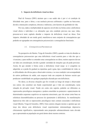 13
3. Impacto da deficiência visual no idoso
Paul & Fonseca (2001) atestam que a sua saúde não é por si só condição de
felicidade mas, para o idoso, a sua ausência provoca sofrimento e quebra no bem-estar,
devido a interacções complexas, directas e indirectas, com factores da qualidade de vida.
Por isso, dada a multiplicidade de aspectos envolvidos na forma como a deficiência
visual afecta o indivíduo e as alterações que esta condição provoca nas suas vidas,
procurar-se-á neste capítulo abordar o impacto da deficiência visual no idoso. Este
impacto, abordado de um modo geral, manifesta-se num conjunto de consequências que
poderão ser agrupadas em consequências psicossociais e consequências funcionais.
3.1. CONSEQUÊNCIAS PSICOSSOCIAIS
Na perspectiva de Benito, Veiga & González (2003), quando se trata de abordar as
consequências psicossociais que uma deficiência visual acarreta para a vida dos que a
vivenciam, e para melhor se entender estas consequências no idoso, muitos aspectos devem
ser tidos em consideração, devido à grande variedade de situações que ela pode provocar.
Assim, há que atender à forma como a deficiência visual surge: se é congénita ou
adquirida; se a perda foi gradual ou repentina; qual o grau, tipo e estabilidade de visão; se
as dificuldades são óbvias para o observador externo, e se essa condição vem acompanhada
de outros problemas de saúde, sem esquecer todo um conjunto de factores sociais que
produzem variabilidade em qualquer população afectada por esta deficiência.
No idoso, as diversas situações que foi vivendo ao longo do tempo e observando
nos outros vão constituir um fundo experimental que é tido em consideração, nesta
situação de privação visual. Tendo em conta este suporte, poderão ser diferentes as
repercussões psicológicas emergentes e podem consolidar ou potenciar o aparecimento de
determinados esquemas cognitivos ou respostas emocionais, que vão actuar como base ou
referência desestabilizadora no processo de ajustamento à deficiência. As manifestações
depressivas têm sido as repercussões psicológicas mais comuns associadas à deficiência
visual (Benito, Veiga & González, 2003). Estes autores chegam mesmo a apontar que um
terço dos idosos com deficiência visual experimentam sintomatologia depressiva
clinicamente significativa, representando uma proporção substancialmente mais elevada
que a apresentada na população em geral dentro deste mesmo contexto.
 
