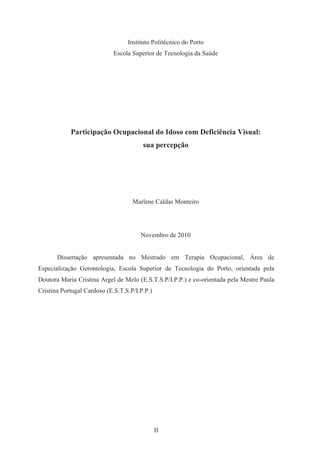 II
Instituto Politécnico do Porto
Escola Superior de Tecnologia da Saúde
Participação Ocupacional do Idoso com Deficiência Visual:
sua percepção
Marlene Caldas Monteiro
Novembro de 2010
Dissertação apresentada no Mestrado em Terapia Ocupacional, Área de
Especialização Gerontologia, Escola Superior de Tecnologia do Porto, orientada pela
Doutora Maria Cristina Argel de Melo (E.S.T.S.P/I.P.P.) e co-orientada pela Mestre Paula
Cristina Portugal Cardoso (E.S.T.S.P/I.P.P.)
 