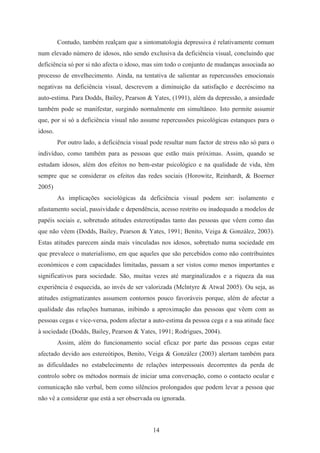 14
Contudo, também realçam que a sintomatologia depressiva é relativamente comum
num elevado número de idosos, não sendo exclusiva da deficiência visual, concluindo que
deficiência só por si não afecta o idoso, mas sim todo o conjunto de mudanças associada ao
processo de envelhecimento. Ainda, na tentativa de salientar as repercussões emocionais
negativas na deficiência visual, descrevem a diminuição da satisfação e decréscimo na
auto-estima. Para Dodds, Bailey, Pearson & Yates, (1991), além da depressão, a ansiedade
também pode se manifestar, surgindo normalmente em simultâneo. Isto permite assumir
que, por si só a deficiência visual não assume repercussões psicológicas estanques para o
idoso.
Por outro lado, a deficiência visual pode resultar num factor de stress não só para o
indivíduo, como também para as pessoas que estão mais próximas. Assim, quando se
estudam idosos, além dos efeitos no bem-estar psicológico e na qualidade de vida, têm
sempre que se considerar os efeitos das redes sociais (Horowitz, Reinhardt, & Boerner
2005)
As implicações sociológicas da deficiência visual podem ser: isolamento e
afastamento social, passividade e dependência, acesso restrito ou inadequado a modelos de
papéis sociais e, sobretudo atitudes estereotipadas tanto das pessoas que vêem como das
que não vêem (Dodds, Bailey, Pearson & Yates, 1991; Benito, Veiga & González, 2003).
Estas atitudes parecem ainda mais vinculadas nos idosos, sobretudo numa sociedade em
que prevalece o materialismo, em que aqueles que são percebidos como não contribuintes
económicos e com capacidades limitadas, passam a ser vistos como menos importantes e
significativos para sociedade. São, muitas vezes até marginalizados e a riqueza da sua
experiência é esquecida, ao invés de ser valorizada (Mclntyre & Atwal 2005). Ou seja, as
atitudes estigmatizantes assumem contornos pouco favoráveis porque, além de afectar a
qualidade das relações humanas, inibindo a aproximação das pessoas que vêem com as
pessoas cegas e vice-versa, podem afectar a auto-estima da pessoa cega e a sua atitude face
à sociedade (Dodds, Bailey, Pearson & Yates, 1991; Rodrigues, 2004).
Assim, além do funcionamento social eficaz por parte das pessoas cegas estar
afectado devido aos estereótipos, Benito, Veiga & González (2003) alertam também para
as dificuldades no estabelecimento de relações interpessoais decorrentes da perda de
controlo sobre os métodos normais de iniciar uma conversação, como o contacto ocular e
comunicação não verbal, bem como silêncios prolongados que podem levar a pessoa que
não vê a considerar que está a ser observada ou ignorada.
 