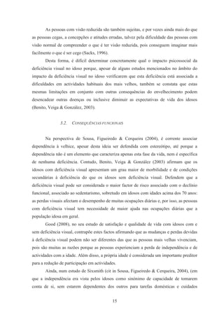 15
As pessoas com visão reduzida são também sujeitas, e por vezes ainda mais do que
as pessoas cegas, a concepções e atitudes erradas, talvez pela dificuldade das pessoas com
visão normal de compreender o que é ter visão reduzida, pois conseguem imaginar mais
facilmente o que é ser cego (Sacks, 1996).
Desta forma, é difícil determinar concretamente qual o impacto psicossocial da
deficiência visual no idoso porque, apesar de alguns estudos mencionados no âmbito do
impacto da deficiência visual no idoso verificarem que esta deficiência está associada a
dificuldades em actividades habituais dos mais velhos, também se constata que estas
mesmas limitações em conjunto com outras consequências do envelhecimento podem
desencadear outras doenças ou inclusive diminuir as expectativas de vida dos idosos
(Benito, Veiga & González, 2003).
3.2. CONSEQUÊNCIAS FUNCIONAIS
Na perspectiva de Sousa, Figueiredo & Cerqueira (2004), é corrente associar
dependência à velhice, apesar desta ideia ser defendida com estereótipo, até porque a
dependência não é um elemento que caracteriza apenas esta fase da vida, nem é específica
de nenhuma deficiência. Contudo, Benito, Veiga & González (2003) afirmam que os
idosos com deficiência visual apresentam um grau maior de morbilidade e de condições
secundárias à deficiência do que os idosos sem deficiência visual. Defendem que a
deficiência visual pode ser considerada o maior factor de risco associado com o declínio
funcional, associado ao sedentarismo, sobretudo em idosos com idades acima dos 70 anos:
as perdas visuais afectam o desempenho de muitas ocupações diárias e, por isso, as pessoas
com deficiência visual tem necessidade de maior ajuda nas ocupações diárias que a
população idosa em geral.
Good (2008), no seu estudo de satisfação e qualidade de vida com idosos com e
sem deficiência visual, contrapõe estes factos afirmando que as mudanças e perdas devidas
à deficiência visual podem não ser diferentes das que as pessoas mais velhas vivenciam,
pois são muitas as razões porque as pessoas experienciam a perda de independência e de
actividades com a idade. Além disso, a própria idade é considerada um importante preditor
para a redução de participação em actividades.
Ainda, num estudo de Sixsmith (cit in Sousa, Figueiredo & Cerqueira, 2004), (em
que a independência era vista pelos idosos como sinónimo de capacidade de tomarem
conta de si, sem estarem dependentes dos outros para tarefas domésticas e cuidados
 