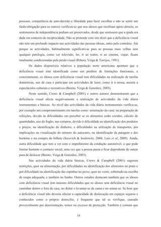 16
pessoais, competência de auto-decisão e liberdade para fazer escolhas e não se sentir um
fardo/obrigação para os outros) verificou-se que nos idosos que recebiam apoio directo, os
sentimentos de independência podiam ser preservados, desde que sentissem que a ajuda era
dada em contexto de reciprocidade. Não se pretende com isto dizer que a deficiência visual
não tem um profundo impacto nas actividades das pessoas idosas, antes pelo contrário. Até
porque as actividades, habitualmente significativas para as pessoas mais velhas sem
qualquer patologia, como ver televisão, ler, ir ao teatro, ir ao cinema, viajar, ficam
totalmente condicionadas pela perda visual (Ribera, Veiga & Torrijos, 1991).
Os dados disponíveis relativos a população norte americana apontam que a
deficiência visual está identificada como um preditor de limitações funcionais, e
concretamente, os idosos com deficiência visual tem dificuldades na realização de tarefas
domésticas, sair de casa e participar em actividades de lazer, como ir à missa, assistir a
espectáculos culturais e recreativos (Benito, Veiga & González, 2003).
Neste sentido, Crews & Campbell (2001) e outros autores demonstraram que a
deficiência visual afecta negativamente a realização de actividades da vida diária
instrumentais e básicas. Ao nível das actividades da vida diária instrumentais verifica-se,
por exemplo um comprometimento em tarefas como: arrumação da casa; na preparação de
refeições, devido às dificuldades em perceber se os alimentos estão cozidos, cálculo de
quantidades, uso do fogão; nas compras, devido à dificuldade na identificação dos produtos
e preços; na identificação do dinheiro; e dificuldades na utilização de transportes, por
implicações na visualização do número do autocarro, na identificação da paragem e dos
horários e na compra do bilhete (Iecovich & Isralowitz, 2004; Luiz et al, 2009). Ainda,
outra dificuldade que tem a ver com o impedimento da condução automóvel, o que pode
limitar bastante o contacto social, uma vez que a pessoa passa a ficar dependente de outras
para de deslocar (Benito, Veiga & González, 2003).
Nas actividades da vida diária básicas, Crews & Campbell (2001) sugerem
restrições, quer na alimentação, por dificuldades na identificação dos alimentos no prato e
por dificuldade na identificação das espinhas no peixe; quer no vestir, sobretudo na escolha
de roupa adequada; e também no banho. Outros estudos destacam também que os idosos
com deficiência visual tem maiores dificuldades que os idosos sem deficiência visual no
caminhar dentro e fora de casa, no deitar e levantar-se da cama e no sentar-se. Se bem que
a deficiência visual não deveria afectar a capacidade de deslocação em espaços seguros e
conhecidos como o próprio domicílio, é frequente que tal se verifique, causado
provavelmente por desorientação, temor ou excesso de protecção. Também é comum que
 
