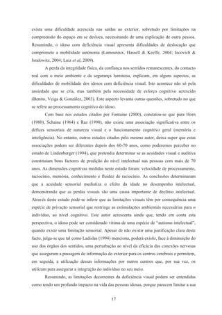 17
exista uma dificuldade acrescida nas saídas ao exterior, sobretudo por limitações na
compreensão do espaço em se desloca, necessitando de uma explicação de outra pessoa.
Resumindo, o idoso com deficiência visual apresenta dificuldades de deslocação que
compromete a mobilidade autónoma (Lamoureux, Hassell & Keeffe, 2004; Iecovich &
Isralowitz, 2004; Luiz et al, 2009).
A perda da integridade física, da confiança nos sentidos remanescentes, do contacto
real com o meio ambiente e da segurança luminosa, explicam, em alguns aspectos, as
dificuldades de mobilidade dos idosos com deficiência visual. Isto acontece não só pela
ansiedade que se cria, mas também pela necessidade de esforço cognitivo acrescido
(Benito, Veiga & González, 2003). Este aspecto levanta outras questões, sobretudo no que
se refere ao processamento cognitivo do idoso.
Com base nos estudos citados por Fontaine (2000), constatou-se que para Horn
(1980), Schaine (1964) e Raz (1990), não existe uma associação significativa entre os
défices sensoriais de natureza visual e o funcionamento cognitivo geral (memória e
inteligência). No entanto, outros estudos citados pelo mesmo autor, deixa supor que estas
associações podem ser diferentes depois dos 60-70 anos, como poderemos perceber no
estudo de Lindenberger (1994), que pretendia determinar se as acuidades visual e auditiva
constituíam bons factores de predição do nível intelectual nas pessoas com mais de 70
anos. As dimensões cognitivas medidas neste estudo foram: velocidade de processamento,
raciocínio, memória, conhecimento e fluidez de raciocínio. As conclusões determinaram
que a acuidade sensorial mediatiza o efeito da idade no desempenho intelectual,
demonstrando que as perdas visuais são uma causa importante de declínio intelectual.
Através deste estudo pode-se inferir que as limitações visuais têm por consequência uma
espécie de privação sensorial que restringe as estimulações ambientais necessárias para o
indivíduo, ao nível cognitivo. Este autor acrescenta ainda que, tendo em conta esta
perspectiva, o idoso pode ser considerado vítima de uma espécie de “autismo intelectual”,
quando existe uma limitação sensorial. Apesar de não existir uma justificação clara deste
facto, julga-se que tal como Ladislas (1994) menciona, poderá existir, face à diminuição do
uso dos órgãos dos sentidos, uma perturbação ao nível da eficácia das conexões nervosas
que asseguram a passagem de informação do exterior para os centros cerebrais e permitem,
em seguida, a utilização dessas informações por outros centros que, por sua vez, os
utilizam para assegurar a integração do indivíduo no seu meio.
Resumindo, as limitações decorrentes da deficiência visual podem ser entendidas
como tendo um profundo impacto na vida das pessoas idosas, porque parecem limitar a sua
 