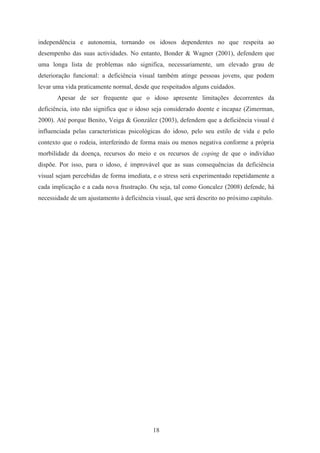18
independência e autonomia, tornando os idosos dependentes no que respeita ao
desempenho das suas actividades. No entanto, Bonder & Wagner (2001), defendem que
uma longa lista de problemas não significa, necessariamente, um elevado grau de
deterioração funcional: a deficiência visual também atinge pessoas jovens, que podem
levar uma vida praticamente normal, desde que respeitados alguns cuidados.
Apesar de ser frequente que o idoso apresente limitações decorrentes da
deficiência, isto não significa que o idoso seja considerado doente e incapaz (Zimerman,
2000). Até porque Benito, Veiga & González (2003), defendem que a deficiência visual é
influenciada pelas características psicológicas do idoso, pelo seu estilo de vida e pelo
contexto que o rodeia, interferindo de forma mais ou menos negativa conforme a própria
morbilidade da doença, recursos do meio e os recursos de coping de que o indivíduo
dispõe. Por isso, para o idoso, é improvável que as suas consequências da deficiência
visual sejam percebidas de forma imediata, e o stress será experimentado repetidamente a
cada implicação e a cada nova frustração. Ou seja, tal como Goncalez (2008) defende, há
necessidade de um ajustamento à deficiência visual, que será descrito no próximo capítulo.
 