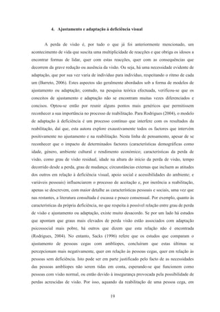 19
4. Ajustamento e adaptação à deficiência visual
A perda de visão é, por tudo o que já foi anteriormente mencionado, um
acontecimento de vida que suscita uma multiplicidade de reacções e que obriga os idosos a
encontrar formas de lidar, quer com estas reacções, quer com as consequências que
decorrem da grave redução ou ausência da visão. Ou seja, há uma necessidade evidente de
adaptação, que por sua vez varia de indivíduo para indivíduo, respeitando o ritmo de cada
um (Barreto, 2006). Estes aspectos são geralmente abordados sob a forma de modelos de
ajustamento ou adaptação; contudo, na pesquisa teórica efectuada, verificou-se que os
conceitos de ajustamento e adaptação não se encontram muitas vezes diferenciados e
concisos. Optou-se então por reunir alguns pontos mais genéricos que permitissem
reconhecer a sua importância no processo de reabilitação. Para Rodrigues (2004), o modelo
de adaptação à deficiência é um processo contínuo que interfere com os resultados da
reabilitação, daí que, esta autora explore exaustivamente todos os factores que intervém
positivamente no ajustamento e na reabilitação. Nesta linha de pensamento, apesar de se
reconhecer que o impacto de determinados factores (características demográficas como
idade, género, ambiente cultural e rendimento económico; características da perda de
visão, como grau de visão residual, idade na altura do início da perda de visão, tempo
decorrido desde a perda, grau de mudança; circunstâncias externas que incluem as atitudes
dos outros em relação à deficiência visual, apoio social e acessibilidades do ambiente; e
variáveis pessoais) influenciarem o processo de aceitação e, por inerência a reabilitação,
apenas se descrevem, com maior detalhe as características pessoais e sociais, uma vez que
nas restantes, a literatura consultada é escassa e pouco consensual. Por exemplo, quanto às
características da própria deficiência, no que respeita à possível relação entre grau de perda
de visão e ajustamento ou adaptação, existe muito desacordo. Se por um lado há estudos
que apontam que graus mais elevados de perda visão estão associados com adaptação
psicossocial mais pobre, há outros que dizem que esta relação não é encontrada
(Rodrigues, 2004). No entanto, Sacks (1996) refere que os estudos que comparam o
ajustamento de pessoas cegas com amblíopes, concluíram que estas últimas se
percepcionam mais negativamente, quer em relação às pessoas cegas, quer em relação às
pessoas sem deficiência. Isto pode ser em parte justificado pelo facto de as necessidades
das pessoas amblíopes não serem tidas em conta, esperando-se que funcionem como
pessoas com visão normal, ou então devido à insegurança provocada pela possibilidade de
perdas acrescidas de visão. Por isso, aquando da reabilitação de uma pessoa cega, em
 