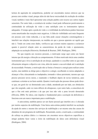 20
termos de aquisição de competências, poderão ser encontrados menos entraves que na
pessoa com resíduo visual, porque além de não haver necessidade de avaliação do resíduo
visual, também é mais fácil apresentar uma solução padrão com recurso aos outros órgãos
sensoriais. Por outro lado, a existência de resíduo visual pode influenciar positivamente a
continuidade de utilização da visão e uma satisfação com os instrumentos ópticos
adequados. O tempo após a perda de visão e a visibilidade da deficiência podem funcionar
como amortizador das reacções mais negativas. A falta de visibilidade será mais frequente
em pessoas com visão reduzida, e a sua falta pode causar situações constrangedoras e
interferir nas relações interpessoais, na medida em que a pessoa aparenta ser aquilo que
não é. Tendo em conta estes dados, verifica-se que existem muitos aspectos a esclarecer
quanto à possível relação entre as características da perda da visão e ajustamento,
adaptação ou aceitação (Horowitz, Reinhardt & Boerner, 2005; Rodrigues, 2004).
No que respeita aos recursos pessoais, a motivação surge aqui como um factor
interno que dá energia e direcção ao comportamento. O idoso motivado inicia uma conduta
instrumental que o leva à satisfação de um desejo, ajudando-o a escolher entre os que mais
eficazmente atingem o objectivo em vista, além de manter a sua actividade até à satisfação
da necessidade. Portanto, a motivação não se limita a fornecer a energia para realizar certas
acções, mas também as dirige para o objectivo a atingir, escolhendo os meios adaptados a
alcançar o fim e descartando os inadaptados, tornando o idoso persistente, mesmo que seja
preciso procurar novos meios, e mantendo o feedback depois de novas tentativas, para
continuar a orientar-se no bom sentido. Quanto à motivação das pessoas idosas pode dizer-
se que, em geral ela vai diminuindo com a idade, atendendo por um lado, aos obstáculos
que vão surgindo, cada vez mais difíceis de ultrapassar, e por outro lado, a consciência de
que o fim está mais próximo e de que por isso não vale a pena investir demasiado
(Oliveira, 2008). No idoso, este impulso é fundamental para a aceitação da deficiência e
funciona com um marco importante para a reabilitação.
A auto-estima, também parece ser um factor pessoal que interfere em e é afectada
por muitos aspectos da reabilitação. Uma baixa auto-estima poderá interferir na aceitação
da ajuda de outros e mesmo dos serviços de reabilitação e ser mesmo uma das causas do
abandono de um programa de reabilitação. Resumindo, assim, a motivação, a continuidade
do esforço na prática diária e o interesse em encontrar novos objectivos específicos a
atingir poderão fazer variar o êxito da reabilitação do idoso com deficiência visual
(Rodrigues, 2004)
 