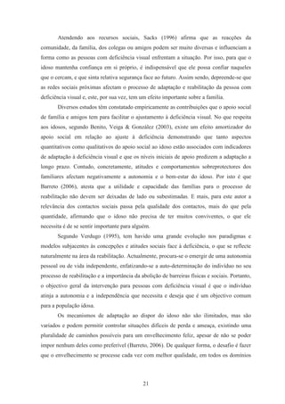 21
Atendendo aos recursos sociais, Sacks (1996) afirma que as reacções da
comunidade, da família, dos colegas ou amigos podem ser muito diversas e influenciam a
forma como as pessoas com deficiência visual enfrentam a situação. Por isso, para que o
idoso mantenha confiança em si próprio, é indispensável que ele possa confiar naqueles
que o cercam, e que sinta relativa segurança face ao futuro. Assim sendo, depreende-se que
as redes sociais próximas afectam o processo de adaptação e reabilitação da pessoa com
deficiência visual e, este, por sua vez, tem um efeito importante sobre a família.
Diversos estudos têm constatado empiricamente as contribuições que o apoio social
de família e amigos tem para facilitar o ajustamento à deficiência visual. No que respeita
aos idosos, segundo Benito, Veiga & González (2003), existe um efeito amortizador do
apoio social em relação ao ajuste à deficiência demonstrando que tanto aspectos
quantitativos como qualitativos do apoio social ao idoso estão associados com indicadores
de adaptação à deficiência visual e que os níveis iniciais de apoio predizem a adaptação a
longo prazo. Contudo, concretamente, atitudes e comportamentos sobreprotectores dos
familiares afectam negativamente a autonomia e o bem-estar do idoso. Por isto é que
Barreto (2006), atesta que a utilidade e capacidade das famílias para o processo de
reabilitação não devem ser deixadas de lado ou subestimadas. E mais, para este autor a
relevância dos contactos sociais passa pela qualidade dos contactos, mais do que pela
quantidade, afirmando que o idoso não precisa de ter muitos conviventes, o que ele
necessita é de se sentir importante para alguém.
Segundo Verdugo (1995), tem havido uma grande evolução nos paradigmas e
modelos subjacentes às concepções e atitudes sociais face à deficiência, o que se reflecte
naturalmente na área da reabilitação. Actualmente, procura-se o emergir de uma autonomia
pessoal ou de vida independente, enfatizando-se a auto-determinação do indivíduo no seu
processo de reabilitação e a importância da abolição de barreiras físicas e sociais. Portanto,
o objectivo geral da intervenção para pessoas com deficiência visual é que o indivíduo
atinja a autonomia e a independência que necessita e deseja que é um objectivo comum
para a população idosa.
Os mecanismos de adaptação ao dispor do idoso não são ilimitados, mas são
variados e podem permitir controlar situações difíceis de perda e ameaça, existindo uma
pluralidade de caminhos possíveis para um envelhecimento feliz, apesar de não se poder
impor nenhum deles como preferível (Barreto, 2006). De qualquer forma, o desafio é fazer
que o envelhecimento se processe cada vez com melhor qualidade, em todos os domínios
 