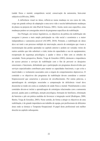22
(saúde física e mental, competência social, conservação da autonomia, bem-estar
subjectivo) (Oliveira, 2008).
A deficiência visual no idoso, reflecte-se numa mudança no seu curso de vida,
exige um grande esforço de adaptação a uma nova vida e suscita habitualmente mudanças
de planos no projecto de vida (Paul & Fonseca, 2001). Assim, neste caso específico, estas
mudanças podem ser conseguidas através de programas específicos de reabilitação.
Em Portugal, em termos legislativos, os objectivos da política da reabilitação são
assegurar à pessoa a mais ampla participação na vida social e económica e a maior
independência e autonomia possível (ACAPO, 2010). Portanto, a reabilitação do idoso
deve ser total e um processo múltiplo de intervenção, através de estratégias que visem a
reestruturação das perdas apontadas no capítulo anterior e podem ser variadas: treino de
outros sentidos que irão substituir a visão; treino de capacidades e uso de equipamentos;
recuperação da segurança psicológica; e ajudar o idoso a lidar com as atitudes da
sociedade. Nesta perspectiva, Benito, Veiga & González (2003), destacam a importância
do acesso precoce a serviços de reabilitação com o fim de prevenir os desajustes
emocionais e funcionais, defendendo que a participação em programas desenvolvidos por
serviços especializados contribuem para manter as capacidades funcionais, o que evita a
inactividade e o isolamento associados com a origem de comportamentos depressivos. O
conteúdo e os objectivos dos programas de reabilitação devem considerar o carácter
biopsicossocial que caracteriza o processo de envelhecimento. Por outras palavras, a
aprendizagem de estratégias associadas a compensação da deficiência visual deve
desenrolar-se tendo em conta as condições de saúde física e mental. Paralelamente a estes
conteúdos devem-se incluir a aprendizagem de estratégias relacionadas com a autonomia
pessoal, ajudas para a amblíopia, atenção psicológica, formação de familiares, eliminação
de barreiras e pôr em prática medidas de favorecer a integração social (Rodrigues, 2004;
Benito, Veiga & González, 2003). Neste sentido, de forma a atingir os objectivos de uma
reabilitação, é de grande importância um trabalho de equipa, por profissionais de diferentes
áreas onde se destaca o Terapeuta Ocupacional. O papel deste profissional será melhor
descrito no capítulo subsequente.
 