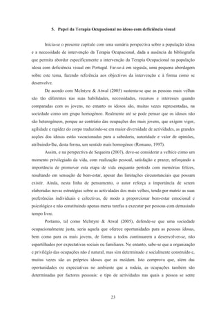 23
5. Papel da Terapia Ocupacional no idoso com deficiência visual
Inicia-se o presente capítulo com uma sumária perspectiva sobre a população idosa
e a necessidade de intervenção da Terapia Ocupacional, dada a ausência de bibliografia
que permita abordar especificamente a intervenção da Terapia Ocupacional na população
idosa com deficiência visual em Portugal. Far-se-á em seguida, uma pequena abordagem
sobre este tema, fazendo referência aos objectivos da intervenção e à forma como se
desenvolve.
De acordo com Mclntyre & Atwal (2005) sustenta-se que as pessoas mais velhas
são tão diferentes nas suas habilidades, necessidades, recursos e interesses quando
comparadas com os jovens, no entanto os idosos são, muitas vezes representadas, na
sociedade como um grupo homogéneo. Realmente até se pode pensar que os idosos não
são heterogéneos, porque ao contrário das ocupações dos mais jovens, que exigem vigor,
agilidade e rapidez do corpo traduzindo-se em maior diversidade de actividades, as grandes
acções dos idosos estão vocacionadas para a sabedoria, autoridade e valor de opiniões,
atribuindo-lhe, desta forma, um sentido mais homogéneo (Romano, 1997).
Assim, e na perspectiva de Sequeira (2007), deve-se considerar a velhice como um
momento privilegiado da vida, com realização pessoal, satisfação e prazer, reforçando a
importância de promover esta etapa de vida enquanto período com memórias felizes,
resultando em sensação de bem-estar, apesar das limitações circunstanciais que possam
existir. Ainda, nesta linha de pensamento, o autor reforça a importância de serem
elaboradas novas estratégias sobre as actividades dos mais velhos, tendo por matriz as suas
preferências individuais e colectivas, de modo a proporcionar bem-estar emocional e
psicológico e não constituindo apenas meras tarefas a executar por pessoas com demasiado
tempo livre.
Portanto, tal como Mclntyre & Atwal (2005), defende-se que uma sociedade
ocupacionalmente justa, seria aquela que oferece oportunidades para as pessoas idosas,
bem como para os mais jovens, de forma a todos continuarem a desenvolver-se, não
espartilhados por expectativas sociais ou familiares. No entanto, sabe-se que a organização
e privilégio das ocupações não é natural, mas sim determinado e socialmente construído e,
muitas vezes são os próprios idosos que as moldam. Isto comprova que, além das
oportunidades ou expectativas no ambiente que a rodeia, as ocupações também são
determinadas por factores pessoais: o tipo de actividades nas quais a pessoa se sente
 