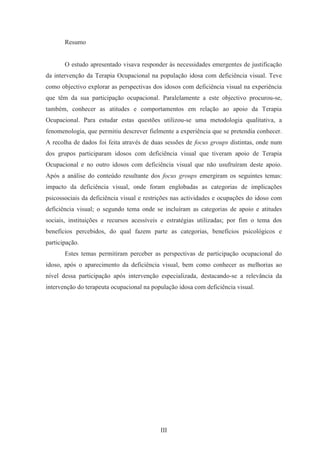 III
Resumo
O estudo apresentado visava responder às necessidades emergentes de justificação
da intervenção da Terapia Ocupacional na população idosa com deficiência visual. Teve
como objectivo explorar as perspectivas dos idosos com deficiência visual na experiência
que têm da sua participação ocupacional. Paralelamente a este objectivo procurou-se,
também, conhecer as atitudes e comportamentos em relação ao apoio da Terapia
Ocupacional. Para estudar estas questões utilizou-se uma metodologia qualitativa, a
fenomenologia, que permitiu descrever fielmente a experiência que se pretendia conhecer.
A recolha de dados foi feita através de duas sessões de focus groups distintas, onde num
dos grupos participaram idosos com deficiência visual que tiveram apoio de Terapia
Ocupacional e no outro idosos com deficiência visual que não usufruíram deste apoio.
Após a análise do conteúdo resultante dos focus groups emergiram os seguintes temas:
impacto da deficiência visual, onde foram englobadas as categorias de implicações
psicossociais da deficiência visual e restrições nas actividades e ocupações do idoso com
deficiência visual; o segundo tema onde se incluíram as categorias de apoio e atitudes
sociais, instituições e recursos acessíveis e estratégias utilizadas; por fim o tema dos
benefícios percebidos, do qual fazem parte as categorias, benefícios psicológicos e
participação.
Estes temas permitiram perceber as perspectivas de participação ocupacional do
idoso, após o aparecimento da deficiência visual, bem como conhecer as melhorias ao
nível dessa participação após intervenção especializada, destacando-se a relevância da
intervenção do terapeuta ocupacional na população idosa com deficiência visual.
 