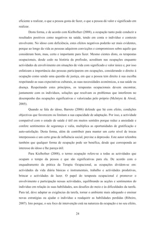 24
eficiente a realizar, o que a pessoa gosta de fazer, o que a pessoa dá valor e significado em
realizar.
Desta forma, e de acordo com Kielhofner (2008), a ocupação tanto pode conduzir a
resultados positivos como negativos na saúde, tendo em conta o indivíduo e contexto
envolvente. No idoso com deficiência, estes efeitos negativos poderão ser mais evidentes,
porque ao longo da vida as pessoas adquirem convicções e compromissos sobre aquilo que
consideram bom, mau, certo e importante para fazer. Mesmo cientes disto, os terapeutas
ocupacionais, desde cedo na história da profissão, acreditam nas ocupações enquanto
actividades de envolvimento em situações de vida com significado e valor único e, por isso
enfatizam a importância das pessoas participarem em ocupações, considerando o direito à
ocupação como sendo uma questão de justiça, em que a pessoa tem direito à sua escolha
respeitando as suas expectativas culturais, as suas necessidades económicas, a sua saúde ou
doença. Respeitando estes princípios, os terapeutas ocupacionais devem encontrar,
juntamente com os indivíduos, soluções que resolvam os problemas que interferem no
desempenho das ocupações significativas e valorizadas pelo próprio (Mclntyre & Atwal,
2005).
Quando se fala do idoso, Barreto (2006) defende que há com efeito, condições
objectivas que favorecem ou limitam a sua capacidade de adaptação. Por isso, a actividade
compatível com o estado de saúde é útil em muitos sentidos porque reduz a ansiedade e
confere sentimentos de segurança e valia, multiplica as oportunidades de gratificação e
auto-satisfação. Desta forma, além de contribuir para manter um certo nível de trocas
interpessoais e um certo grau de influência social, previne a depressão. Este autor relembra
também que qualquer forma de ocupação pode ser benéfica, desde que corresponda ao
interesse do idoso e lhe pareça útil.
Para Kielhofner (2008), o termo ocupação refere-se a todas as actividades que
ocupam o tempo da pessoa e que são significativas para ela. De acordo com o
enquadramento da prática da Terapia Ocupacional, as ocupações dividem-se em:
actividades da vida diária básicas e instrumentais, trabalho e actividades produtivas,
brincar e actividades de lazer. O papel do terapeuta ocupacional é promover o
envolvimento e participação nessas actividades, equilibrando as acções e sentimentos do
indivíduo em relação às suas habilidades, aos desafios do meio e às dificuldades da tarefa.
Para tal, deve adaptar as exigências da tarefa, tornar o ambiente mais adequado e ensinar
novas estratégias ou ajudar o indivíduo a readquirir as habilidades perdidas (Ribeiro,
2007). Isto porque, o seu foco de intervenção está na natureza da ocupação e no seu efeito,
 