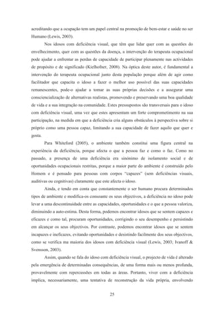 25
acreditando que a ocupação tem um papel central na promoção de bem-estar e saúde no ser
Humano (Lewis, 2003).
Nos idosos com deficiência visual, que têm que lidar quer com as questões do
envelhecimento, quer com as questões da doença, a intervenção do terapeuta ocupacional
pode ajudar a enfrentar as perdas de capacidade de participar plenamente nas actividades
de propósito e de significado (Kielhofner, 2008). Na óptica deste autor, é fundamental a
intervenção do terapeuta ocupacional junto desta população porque além de agir como
facilitador que capacita o idoso a fazer o melhor uso possível das suas capacidades
remanescentes, pode-o ajudar a tomar as suas próprias decisões e a assegurar uma
consciencialização de alternativas realistas, promovendo e preservando uma boa qualidade
de vida e a sua integração na comunidade. Estes pressupostos são transversais para o idoso
com deficiência visual, uma vez que estes apresentam um forte comprometimento na sua
participação, na medida em que a deficiência cria alguns obstáculos à perspectiva sobre si
próprio como uma pessoa capaz, limitando a sua capacidade de fazer aquilo que quer e
gosta.
Para Whiteford (2005), o ambiente também constitui uma figura central na
experiência da deficiência, porque afecta o que a pessoa faz e como o faz. Como no
passado, a presença de uma deficiência era sinónimo de isolamento social e de
oportunidades ocupacionais restritas, porque a maior parte do ambiente é construído pelo
Homem e é pensado para pessoas com corpos “capazes” (sem deficiências visuais,
auditivas ou cognitivas) claramente que este afecta o idoso.
Ainda, e tendo em conta que constantemente o ser humano procura determinados
tipos de ambiente e modifica-os consoante os seus objectivos, a deficiência no idoso pode
levar a uma descontinuidade entre as capacidades, oportunidades e o que a pessoa valoriza,
diminuindo a auto-estima. Desta forma, podemos encontrar idosos que se sentem capazes e
eficazes e como tal, procuram oportunidades, corrigindo o seu desempenho e persistindo
em alcançar os seus objectivos. Por contraste, podemos encontrar idosos que se sentem
incapazes e ineficazes, evitando oportunidades e desistindo facilmente dos seus objectivos,
como se verifica ma maioria dos idosos com deficiência visual (Lewis, 2003; Ivanoff &
Svensson, 2003).
Assim, quando se fala do idoso com deficiência visual, o projecto de vida é alterado
pela emergência de determinadas consequências, de uma forma mais ou menos profunda,
provavelmente com repercussões em todas as áreas. Portanto, viver com a deficiência
implica, necessariamente, uma tentativa de reconstrução da vida própria, envolvendo
 