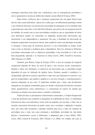 26
estratégias específicas para lidar com a deficiência, com as consequências percebidas e
com o ajustamento à mesma no âmbito das relações sociais (Paul & Fonseca, 2001).
Desta forma, verifica-se que o terapeuta ocupacional tem um papel fulcral nesta
fase da vida e nesta deficiência. Apesar de se saber que o envelhecimento patológico limita
a sua eficiência funcional, em que há uma necessidade de adequação à nova realidade (não
esquecendo que cada idoso é um indivíduo diferente, que precisa de um programa pessoal
de trabalho, de acordo com as suas necessidades) acredita-se que as capacidades do idoso
com deficiência podem ser restauradas ou adaptadas, promovendo intervenções que
maximizem a sua independência e autonomia. Ou seja, a finalidade da intervenção do
terapeuta ocupacional com pessoas idosas, tanto saudáveis como com patologia associada,
é conseguir o maior grau de autonomia possível e a sua continuidade no tempo, assim
como evitar ou diminuir a tendência para a dependência. Para isto utilizam-se diferentes
actividades relacionadas com os objectivos pretendidos. Uma actividade só é útil se for
bem programada, aplicada e se interessar ao idoso (Lewis, 2003; Ivanoff & Svensson,
2003, Eklund et al, 2008)
Também, para Ribera, Veiga & Torrijos (1991), o foco de actuação do terapeuta
ocupacional depende do idoso, do nível de apoio e dos serviços sociais comunitários.
Quando o idoso tem limitações, os objectivos da intervenção que se pretendem atingir
dependem do grau de limitação do próprio idoso. Portanto, quando a tendência é a
incapacidade, aplicam-se técnicas específicas a cada caso, que diminuam ao máximo o seu
grau de incapacidade e que ajudem a adaptar-se a sua nova situação, e simultaneamente a
máxima adequação ao seu meio. É importante também que o idoso seja devidamente
integrado na sua própria comunidade graças ao estudo e eliminação de barreiras existentes
(tanto arquitectónicas como urbanísticas) e à estruturação de centros de reunião que
fomentem as relações com outros idosos, evitando o isolamento.
Tendo por base os pressupostos anteriormente enumerados, a Terapia Ocupacional
é uma das profissões que compõem os programas de reabilitação do idoso. A reabilitação
funcional do idoso com deficiência visual, além de englobar, por um lado, o lidar com as
reacções emocionais decorrentes da perda visual, com a aceitação e adaptação à situação
deve, por outro lado incorporar o aprender métodos para levar a cabo um conjunto de
actividades sem a visão, tais como orientação e mobilidade, actividades da vida diária
básicas e instrumentais, acesso à informação, e adaptações para o lazer (Mello, 2007;
Lewis, 2003; Ivanoff & Svensson, 2003, Eklund et al, 2008). Na verdade, são estas as
 