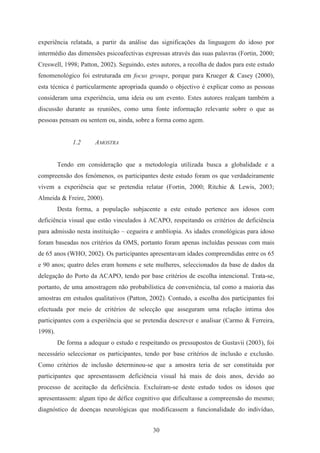 30
experiência relatada, a partir da análise das significações da linguagem do idoso por
intermédio das dimensões psicoafectivas expressas através das suas palavras (Fortin, 2000;
Creswell, 1998; Patton, 2002). Seguindo, estes autores, a recolha de dados para este estudo
fenomenológico foi estruturada em focus groups, porque para Krueger & Casey (2000),
esta técnica é particularmente apropriada quando o objectivo é explicar como as pessoas
consideram uma experiência, uma ideia ou um evento. Estes autores realçam também a
discussão durante as reuniões, como uma fonte informação relevante sobre o que as
pessoas pensam ou sentem ou, ainda, sobre a forma como agem.
1.2 AMOSTRA
Tendo em consideração que a metodologia utilizada busca a globalidade e a
compreensão dos fenómenos, os participantes deste estudo foram os que verdadeiramente
vivem a experiência que se pretendia relatar (Fortin, 2000; Ritchie & Lewis, 2003;
Almeida & Freire, 2000).
Desta forma, a população subjacente a este estudo pertence aos idosos com
deficiência visual que estão vinculados à ACAPO, respeitando os critérios de deficiência
para admissão nesta instituição – cegueira e amblíopia. As idades cronológicas para idoso
foram baseadas nos critérios da OMS, portanto foram apenas incluídas pessoas com mais
de 65 anos (WHO, 2002). Os participantes apresentavam idades compreendidas entre os 65
e 90 anos; quatro deles eram homens e sete mulheres, seleccionados da base de dados da
delegação do Porto da ACAPO, tendo por base critérios de escolha intencional. Trata-se,
portanto, de uma amostragem não probabilística de conveniência, tal como a maioria das
amostras em estudos qualitativos (Patton, 2002). Contudo, a escolha dos participantes foi
efectuada por meio de critérios de selecção que asseguram uma relação íntima dos
participantes com a experiência que se pretendia descrever e analisar (Carmo & Ferreira,
1998).
De forma a adequar o estudo e respeitando os pressupostos de Gustavii (2003), foi
necessário seleccionar os participantes, tendo por base critérios de inclusão e exclusão.
Como critérios de inclusão determinou-se que a amostra teria de ser constituída por
participantes que apresentassem deficiência visual há mais de dois anos, devido ao
processo de aceitação da deficiência. Excluíram-se deste estudo todos os idosos que
apresentassem: algum tipo de défice cognitivo que dificultasse a compreensão do mesmo;
diagnóstico de doenças neurológicas que modificassem a funcionalidade do indivíduo,
 