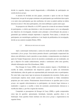 31
devido às sequelas; doença mental diagnosticada; e dificuldades de participação em
sessões de focus groups.
A amostra foi dividida em dois grupos, consoante o apoio ou não em Terapia
Ocupacional, em que de um grupo constaram sete participantes que usufruíram desse apoio
e no outro cinco participantes que não usufruíram, tal como se poderá analisar na tabela
descrita no anexo I. Dos doze participantes, oito eram amblíopes e quatro eram cegos.
Na perspectiva de Albarello et al (1997), apesar de se tratar de um número limitado
de participantes, o critério que determina o valor da amostra passa a ser a sua adequação
aos objectivos da investigação, tomando como princípio a diversificação das pessoas e
garantindo que nenhuma situação importante é esquecida. Nesta óptica, a selecção dos
participantes em metodologias qualitativas é em função da problemática da investigação,
devido ao seu carácter exemplar (Patton, 2002).
1.3 MÉTODO DE RECOLHA DE DADOS
Após a autorização institucional, a autora do estudo procedeu à recolha de dados
recorrendo a focus groups. Esta técnica permitiu discutir a participação ocupacional dos
idosos com deficiência visual e perceber as suas atitudes e comportamentos em relação ao
apoio da Terapia Ocupacional, através de encontros coordenados por um moderador, em
que o objectivo foi sondar conhecimentos, atitudes e sentimentos sobre estas questões,
obtendo informações mais fiéis (Greenbaum, 2000).
Para Krueger & Casey (2000), esta técnica propicia riqueza e flexibilidade na
recolha de dados, normalmente não disponíveis quando se aplica um instrumento
individualmente, além do ganho em espontaneidade pela interacção entre os participantes.
Por outro lado, exige maior rigor no processo de preparação dos encontros. Então, para a
concretização empírica deste estudo usaram-se exclusivamente as linhas orientadoras
propostas por estes autores. Primeiramente desenvolveram-se as questões para os focus
groups; em segundo seleccionaram-se os participantes; em terceiro lugar treinou-se o
moderador e seguiu-se a escolha e treino do assistente; posteriormente efectuou-se a
recolha dos dados; e, por fim o registo dos mesmos.
Cumprindo os pressupostos de Krueger & Casey (2000), o guião compreendeu
cinco tipo de questões: apresentação, introdução, transição, questões chave e de
finalização. Estas questões foram similares nos dois focus groups e organizaram-se da
seguinte forma:
 