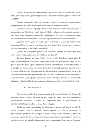 32
Questão de apresentação: Gostaria que cada um de vocês se apresentasse: nome,
idade, área de residência, percurso profissional? Há quanto tempo integram os serviços da
ACAPO?
Questão introdutória: Quais são os vossos primeiros pensamentos, quando alguém
vos pergunta de que forma a deficiência visual interfere no vosso dia-a-dia?
Questões de transição: Que tipo de actividades tiveram de deixar de realizar após o
aparecimento da deficiência visual? Que actividades realizam, neste momento durante o
dia? Tudo o que necessitam no dia-a-dia está disponível de forma a responder as vossas
necessidades? Como caracterizam a vossa participação nas actividades que realizam?
Questões chave: Quais as razões que vos levaram a deixar de realizar essas
actividades? Como se sentem ao realizar essas actividades? Que tipo de apoio costumam
solicitar para realizar as actividades pretendidas?
Questão final: Imaginem que estão em televisão e que tem um minuto para falar
sobre a vossa participação nessas actividades, o que diriam?
Tal como Krueger & Casey (2000) e Lewis (2000) defendem, o guião além de
expor estas questões de orientação, também contemplou outros tópicos que foram fulcrais
para a discussão. Estes tópicos permitiram orientar o moderador e o assistente durante a
realização dos focus groups, no sentido de recolher informação relevante que não estava
registada na bibliografia, até então descrita. Os tópicos de discussão foram: impacto da
deficiência visual na participação ocupacional do idoso; factores que influenciam negativa
e positivamente a participação ocupacional desta população; recursos da comunidade
adequados e direccionados às necessidades e interesses dos idosos com deficiência visual.
1.3.1 PROCEDIMENTOS
Para a concretização deste estudo careceu-se de uma autorização do Director da
Instituição onde o estudo foi realizado (ver anexo II), bem como dos participantes
(consentimento informado – anexo III), respeitando todos os procedimentos de
confidencialidade e privacidade ao longo da investigação.
Tendo em conta a disparidade de informação referente à técnica de recolha de
dados em causa, como foi possível constatar, optou-se por usar exclusivamente os
procedimentos propostos por Krueger & Casey (2000). Nesta perspectiva, depois de
construído o guião dos focus groups, a investigadora contactou os participantes e explicou
os objectivos do seu trabalho, bem como a sua a importância e fins a que se destinava,
 