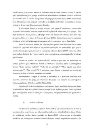 33
sendo que os focus groups apenas se realizaram num segundo contacto. Assim, o convite
para participar nos focus groups foi efectuado pela autora do estudo via contacto telefónico
e o encontro para as sessões foi agendado na delegação do Porto da ACAPO, uma vez que
esta delegação possuía uma sala com todas as condições ambientais asseguradas e, porque
se tratava de um local do conhecimento de todos.
Realizaram-se dois focus groups, um para cada grupo de participantes, respeitando
a amostra seleccionada, com um tempo de realização de 90 minutos no focus groups 1 e de
120 minutos no focus groups 2. O tempo médio de duração das sessões, mais uma vez,
procurou obedecer às linhas de Krueger & Casey (2000). A data de encontro foi agendada
conforme a conveniência dos participantes do próprio grupo e da autora do trabalho.
Antes de iniciar as sessões, foi lida aos participantes uma breve introdução, onde
constava o objectivo do trabalho e foi pedido autorização aos participantes para que as
sessões fossem gravadas em áudio e vídeo para, tal como Lewis (2000) menciona, obter
uma melhor distinção das vozes e para ter uma perspectiva da comunicação não verbal dos
participantes.
Durante as sessões, foi imprescindível a utilização por parte do moderador, de
outras questões que permitiram manter e estimular a discussão entre os participantes
(como: “Pode explicar melhor?”; “Pode dar um exemplo?” “Mais alguém quer dizer
alguma coisa?”; “Não percebi!”). O assistente, com alguma experiência em grupos de
discussão, retirou as devidas anotações das sessões.
Imediatamente a seguir às sessões, o moderador e o assistente reuniram para
discutir a dinâmica do grupo, as percepções do grupo e as reacções dos participantes
(Krueger & Casey, 2000; Lewis 2000; Melo 2008).
Os dados sócio-demográficos dos participantes foram recolhidos da base de dados
dos associados, após aceitação do convite para participar no focus group e foram registados
pela investigadora, dadas as limitações visuais para o auto-preenchimento em questionário
a tinta.
1.4 ANÁLISE DE DADOS
Nas pesquisas qualitativas, segundo Patton (2002), a escolha das técnicas de análise
de dados deve proporcionar um olhar multifacetado sobre a totalidade dos dados obtidos
no período de recolha. Assim, apoiados em Lewis (2000), afirma-se que a informação
recolhida nos focus groups constitui os dados brutos e a tarefa enquanto investigadora foi
 