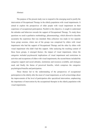IV
Abstract
The purpose of the present study was to respond to the emerging need to justify the
intervention of Occupational Therapy in the elderly population with visual impairments. It
aimed to explore the perspectives of older people with visual impairment on their
experience of occupational participation. Parallel to this objective, it sought to understand
the attitudes and behaviors towards the support of Occupational Therapy. To study these
questions we used a qualitative methodology, phenomenology, which allowed to describe
accurately the experience that was intended. Data collection was made in two separate
focus group sessions, where one of the groups was comprised by elders with visual
impairment who had the support of Occupational Therapy and the other by elders with
visual impairment who didn’t had this support. After analyzing the resulting content of
these focus groups, it emerged themes: the impact of visual impairment, where the
categories included psychosocial implications of visual impairment and restrictions in
activities and occupations of elders with visual impairments; the second theme included the
categories support and social attitudes, institutions and resources available, and strategies
used; and finally the theme of perceived benefits, which comprises the categories
psychological benefits and participation.
These themes led to the understanding of the perspectives of occupational
participation in the elderly after the onset of visual impairment, as well as knowledge about
the improvements of the level of participation after specialized intervention, emphasizing
the importance of intervention by the occupational therapist in the elderly population with
visual impairments.
 