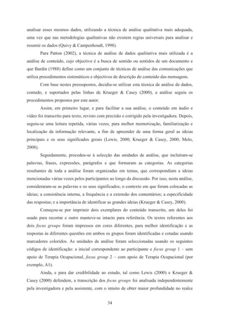 34
analisar esses mesmos dados, utilizando a técnica de análise qualitativa mais adequada,
uma vez que nas metodologias qualitativas não existem regras universais para analisar e
resumir os dados (Quivy & Campenhoudt, 1998).
Para Patton (2002), a técnica de análise de dados qualitativa mais utilizada é a
análise de conteúdo, cujo objectivo é a busca de sentido ou sentidos de um documento e
que Bardin (1988) define como um conjunto de técnicas de análise das comunicações que
utiliza procedimentos sistemáticos e objectivos de descrição do conteúdo das mensagens.
Com base nestes pressupostos, decidiu-se utilizar esta técnica de análise de dados,
contudo, e suportados pelas linhas de Krueger & Casey (2000), a análise seguiu os
procedimentos propostos por este autor.
Assim, em primeiro lugar, e para facilitar a sua análise, o conteúdo em áudio e
vídeo foi transcrito para texto, revisto com precisão e corrigido pela investigadora. Depois,
seguiu-se uma leitura repetida, várias vezes, para melhor memorização, familiarização e
localização da informação relevante, a fim de apreender de uma forma geral as ideias
principais e os seus significados gerais (Lewis, 2000; Krueger & Casey, 2000; Melo,
2008).
Seguidamente, procedeu-se à selecção das unidades de análise, que incluíram-se
palavras, frases, expressões, parágrafos e que formaram as categorias. As categorias
resultantes de toda a análise foram organizadas em temas, que correspondiam a ideias
mencionadas várias vezes pelos participantes ao longo da discussão. Por isso, nesta análise,
consideraram-se as palavras e os seus significados; o contexto em que foram colocadas as
ideias; a consistência interna, a frequência e a extensão dos comentários; a especificidade
das respostas; e a importância de identificar as grandes ideias (Krueger & Casey, 2000).
Começou-se por imprimir dois exemplares do conteúdo transcrito, um deles foi
usado para recortar e outro manteve-se intacto para referência. Os textos referentes aos
dois focus groups foram impressos em cores diferentes, para melhor identificação e as
respostas às diferentes questões em ambos os grupos foram identificadas e cotadas usando
marcadores coloridos. As unidades de análise foram seleccionadas usando os seguintes
códigos de identificação: a inicial correspondente ao participante e focus group 1 – sem
apoio de Terapia Ocupacional, focus group 2 – com apoio de Terapia Ocupacional (por
exemplo, A1).
Ainda, e para dar credibilidade ao estudo, tal como Lewis (2000) e Krueger &
Casey (2000) defendem, a transcrição dos focus groups foi analisada independentemente
pela investigadora e pela assistente, com o intuito de obter maior profundidade no realce
 