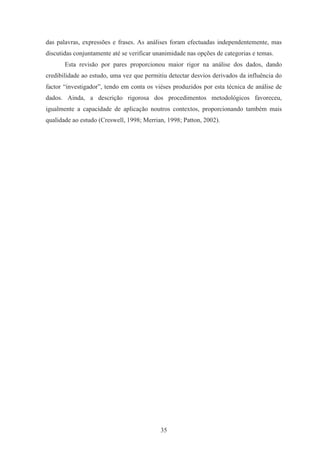 35
das palavras, expressões e frases. As análises foram efectuadas independentemente, mas
discutidas conjuntamente até se verificar unanimidade nas opções de categorias e temas.
Esta revisão por pares proporcionou maior rigor na análise dos dados, dando
credibilidade ao estudo, uma vez que permitiu detectar desvios derivados da influência do
factor “investigador”, tendo em conta os viéses produzidos por esta técnica de análise de
dados. Ainda, a descrição rigorosa dos procedimentos metodológicos favoreceu,
igualmente a capacidade de aplicação noutros contextos, proporcionando também mais
qualidade ao estudo (Creswell, 1998; Merrian, 1998; Patton, 2002).
 