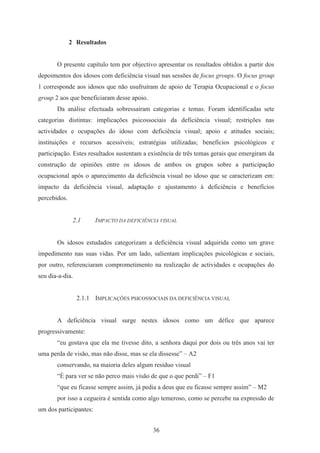 36
2 Resultados
O presente capítulo tem por objectivo apresentar os resultados obtidos a partir dos
depoimentos dos idosos com deficiência visual nas sessões de focus groups. O focus group
1 corresponde aos idosos que não usufruíram de apoio de Terapia Ocupacional e o focus
group 2 aos que beneficiaram desse apoio.
Da análise efectuada sobressaíram categorias e temas. Foram identificadas sete
categorias distintas: implicações psicossociais da deficiência visual; restrições nas
actividades e ocupações do idoso com deficiência visual; apoio e atitudes sociais;
instituições e recursos acessíveis; estratégias utilizadas; benefícios psicológicos e
participação. Estes resultados sustentam a existência de três temas gerais que emergiram da
construção de opiniões entre os idosos de ambos os grupos sobre a participação
ocupacional após o aparecimento da deficiência visual no idoso que se caracterizam em:
impacto da deficiência visual, adaptação e ajustamento à deficiência e benefícios
percebidos.
2.1 IMPACTO DA DEFICIÊNCIA VISUAL
Os idosos estudados categorizam a deficiência visual adquirida como um grave
impedimento nas suas vidas. Por um lado, salientam implicações psicológicas e sociais,
por outro, referenciaram comprometimento na realização de actividades e ocupações do
seu dia-a-dia.
2.1.1 IMPLICAÇÕES PSICOSSOCIAIS DA DEFICIÊNCIA VISUAL
A deficiência visual surge nestes idosos como um défice que aparece
progressivamente:
“eu gostava que ela me tivesse dito, a senhora daqui por dois ou três anos vai ter
uma perda de visão, mas não disse, mas se ela dissesse” – A2
conservando, na maioria deles algum resíduo visual
“È para ver se não perco mais visão de que o que perdi” – F1
“que eu ficasse sempre assim, já pedia a deus que eu ficasse sempre assim” – M2
por isso a cegueira é sentida como algo temeroso, como se percebe na expressão de
um dos participantes:
 