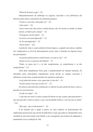 37
“Medo de ficarmos cegos” - O1
Independentemente da amblíopia ou cegueira, associado a esta deficiência são
descritos pelos idosos sentimentos de sofrimento psíquico:
“é triste ir a um sítio e não poder ver” – O1
“sofri muito” – O1
“estive muito mal, não aceitei a minha doença, não, fui mesmo ao fundo, ao fundo
mesmo, só faltava por a tampa” – A2
“O desgosto é de tal ordem” – J2
“eu estava com uma depressão” – E2
“eu fiz uma depressão” – F2
“chorei muito” – JA2
A perda de visão é, assim sentida de forma trágica e, segundo estes idosos, também
traz complicações ao nível do funcionamento social, como é ilustrado em algumas frases
dos participantes:
“as pessoas podem passar a minha frente e eu não as vejo” – O1
“passar na rua e as pessoas não falarem” – E1
“Então, eu passo por ti e tu não cumprimentas, eu cumprimentei e tu não
cumprimentas” – C2
Além deste impedimento físico para o estabelecimento de relações humanas, foi
salientado pelos participantes impedimento social devido ao estigma associado à
deficiência visual como se pode perceber nas seguintes expressões:
“eu já tenho dito muitas vezes, quem não vê são eles” – F1
“ele pôs muitas coisas por eu não ver” – A2
Os entraves atrás descritos acabam por se reflectir na auto-estima do idoso, como se
percebe nos seus discursos:
“eu não sou capaz” – O1
“e que não era como os outros, porque há alturas em que a gente, pára para pensar e
que nota que não é como os outros, e que é um bocadinho inferior, e era isso que eu sentia”
– JA2
“dizia que…que eu não prestava” – A2
É de salientar que o grupo 2 parece ser mais explícito na demonstração das
implicações psicossociais que advém da deficiência visual, que pode ser interpretado como
resultado de uma intervenção neste âmbito e, por conseguinte uma tentativa de adaptação e
ajustamento à nova condição de vida.
 