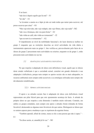39
E no lazer:
“não leio é depois aquilo que lá está” – F1
“ler não” – E1
“se levantar a caneta ou o lápis já não sei onde tenho que meter para escrever, até
posso escrever por cima” – O1
“Não vejo televisão, não vejo rodapés, não vejo filmes, não vejo nada” - M2
“não vou a festanças, não vou para festas” – E2
“não vinha ao café, não vinha ao restaurante” – J2
“que eu nem ia a restaurantes” – A2.
O impedimento ao nível da mobilidade funcional e do lazer denota-se melhor no
grupo 2 enquanto que as restrições descritas ao nível actividades da vida diária e
instrumentais aparecem mais no grupo 1. Isto verifica-se, provavelmente pelo facto de os
idosos do grupo 2 procuraram mais actividades no exterior, enquanto os do grupo 1, estão
procuram mais actividades no seu lar.
2.2 ADAPTAÇÃO E AJUSTAMENTO À DEFICIÊNCIA
No que respeita à adaptação do idoso com deficiência visual, aquilo que os idosos
deste estudo verbalizam é que a sociedade actual, constitui um grande obstáculo à sua
adaptação à deficiência, porque nem sempre os apoios sociais são os mais adequados, os
recursos ambientais nem sempre estão acessíveis e as estratégias utilizadas nem sempre são
devidamente rentabilizadas.
2.2.1 APOIO E ATITUDES SOCIAIS
O apoio e as atitudes sociais face à adaptação do idoso com deficiência visual
representam um pilar fulcral para que este ajustamento aconteça de facto. A atitude do
próprio idoso no que respeita a esta dimensão é também muito relevante. Contudo, em
ambos os grupos estudados, nem sempre este apoio e atitudes foram relatadas de forma
favorável, destacando-se algumas mais favoráveis do que outras. Distinguem-se idosos que
se sentem capazes para a mudança e que se exprimem da seguinte forma:
“Também aprendi, afinal de contas, nunca se diz a uma pessoa que não é capaz.” –
E1
“Eu disse assim, ai, amanhã já lá vou.” – M1
 