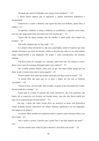 40
“de modo que assim fui andando, mas sempre muito dinâmica” – JA2
e idosos menos capazes que se reprimem e, apenas transmitem impotência e
incapacidade:
“ensinou-me a contar o dinheiro, mas agora não lido com dinheiro, quem lida é a
mulher” - C2
“eu aprendi o dinheiro, a contar o dinheiro, as serrilhinhas, e aquelas coisas todas,
mas isso não, pago muito bem com notas mas com moedas não” – E2
“Agora não há quem mandar, não há canalha a quem pedir, não andam aos
recados” – O1
“não tenho ninguém que me faça nada” – F2
Se o próprio idoso duvida de si e das suas capacidades, poder-se-á pensar que estas
atitudes afectarão o seu meio envolvente, e todas as pessoas que estão em seu redor podem
reagir negativamente à sua adaptação. No grupo 1, estas considerações são bastante
notórias:
“Ela dizia como ele consegue ver, consegue saber onde está. Ela chegava a casa e
dizia, como é que ele consegue distinguir onde é que estamos!” – F1
“até a minha própria família, tinha uma tia que era muito minha amiga que me
dizia, tu não te metas nisso, não te metas naquilo” – E1
“O meu marido dizia, para quê mulher, para quê, não faças mais de comer” – O1
“A minha filha não quer que eu vá para o fogão, até me tem os fósforos
escondidos” – O1
“Vamos os dois, ela tem medo. Por exemplo, eu quero ir dar um passeio até Lisboa,
ela tem medo de ir comigo” – F1
“temos que ir vivendo, as pessoas são muito insensíveis, não é de propósito, não
ligam, até se esquecem, nós ficamos um bocado tristes, mas eles não fazem aquilo por
mau, até se esquecem que nós precisamos” – E1.
Ou seja, o apoio das redes sociais deve ser ajustável ao idoso com deficiência
visual, podendo mesmo representar um reforço bastante significativo na sua adaptação.
Isto denota-se no grupo 2:
“os nossos filhos também nos ajudaram muito a superar, nunca fizeram crítica, isso
não é nada” – E2
“mas a pouco e pouco, é preciso que a gente lute e que haja alguém que goste” –
JA2
“um dia a minha mais velha foi para a Internet e descobriu esta escola” – A2
 