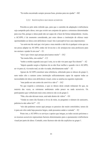 41
“Eu tenho encontrado sempre pessoas boas, prontas para me ajudar” - M2
2.2.2 INSTITUIÇÕES E RECURSOS ACESSÍVEIS
Percebe-se pelo atrás referido que, para que o caminho da adaptação à deficiência
seja cumprido pelo idoso, tem que existir um conjunto de apoios e estruturas determinadas
para esse fim, porque o idoso pode não ser capaz de o fazer de forma independente. Assim,
a ACAPO, é de momento considerada, por estes idosos a instituição de oferece mais
oportunidades ao idoso com deficiência visual. Isto é perceptível nos seus depoimentos:
“eu senti-me tão mal que virei para o meu marido e não há ai qualquer coisa que eu
me possa adaptar na ACAPO, então ele levou-me e ele arranjou-me uma professora para
me ensinar e ajudar lá em casa” – E1
“nós é que vimos aqui porque precisamos muito” – JA2
“faz muita falta, sim senhor” – C2
“tenho a minha segunda casa que é esta, eu se não vier para aqui fico doente” – A2
“depois quando surgiu a hipótese de eu não ficar melhor e quando vim à ACAPO,
ao vir para cá, via muito mal, eu não via nada, absolutamente nada” – J2
Apesar da ACAPO constituir uma referência, sobretudo para os idosos do grupo 2,
nem todos eles a sentem como instituição suficientemente capaz de superar todas as
necessidades do idoso com deficiência visual, como se analisa na seguinte expressão:
“mas podia ser um centro de convívio e não é” – JA2
No que respeita a estruturas, o que os idosos deste estudo relataram foi que, na
maioria das vezes, as estruturas ambientais estão pouco ou nada acessíveis. Os
participantes que verbalizam mais estes entraves são os do grupo 2.
“Não, eles não deixam tocar, está tudo dentro de vidros” – O1
“Ainda no outro dia ficaram a rir-se de mim, eu perguntei o número do autocarro,
palerma tu não sabes ler?” – F2
“nós não podemos morar aqui porque os passeios são muito estreitinhos, temos de
ir para um sítio onde haja passeios largos, onde possamos andar a vontade” – E2
Posto isto, a ACAPO e os serviços e apoios que integra, as redes sociais próximas e
os recursos acessíveis representam factores determinantes para o ajustamento à deficiência
visual por parte do idoso. Contudo, estes factores não são tão explícitos no grupo 1.
 
