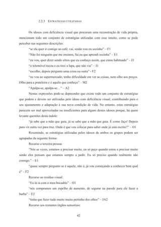 42
2.2.3 ESTRATÉGIAS UTILIZADAS
Os idosos com deficiência visual que procuram uma reconstrução de vida própria,
mencionam todo um conjunto de estratégias utilizadas com esse intuito, como se pode
perceber nas seguintes descrições:
“se ela quer ir comigo ao café, vai, senão vou eu sozinho” – F1
“Não foi ninguém que me ensinou, fui eu que aprendi sozinha” – E1
“eu vou, quer dizer sendo sítios que eu conheço assim, que estou habituado” – J1
“o telemóvel tocou e eu tirei a lupa, que não via” – J1
“escolho, depois pergunto uma coisa ou outra” - F2
“eu vou ao supermercado, tenho dificuldade em ver as coisas, nem olho aos preços.
Olho para a prateleira e é aquilo que conheço” – M2
“Apalpa-se, apalpa-se…” – A2
Nestas expressões pode-se depreender que existe todo um conjunto de estratégias
que podem e devem ser utilizadas pelo idoso com deficiência visual, contribuindo para o
seu ajustamento e adaptação à sua nova condição de vida. No entanto, estas estratégias
parecem ser mal aproveitadas ou insuficientes para alguns destes idosos porque, há quem
levante questões desta índole:
“já sabe que a mão que guia, já se sabe que a mão que guia. É como faço! Depois
para vir outra vez para traz. Onde é que vou colocar para saber onde já está escrito?” – O1
Resumindo, as estratégias utilizadas pelos idosos de ambos os grupos podem ser
agrupadas da seguinte forma:
Recurso a terceira pessoa:
“Nós as vezes, estamos a precisar muito, eu só peço quando estou a precisar muito
senão eles pensam que estamos sempre a pedir. Eu só preciso quando realmente não
consigo.” – E1
“quase sempre pergunto se é aquele, não é, já vou começando a conhecer bem qual
é” – F2
Recurso ao resíduo visual:
“Eu lá ia com o meu bocadito” – O1
“nós compramos um espelho de aumento, de segurar na parede para ele fazer a
barba” – E2
“tinha que fazer tudo muito muito pertinho dos olhos” – JA2
Recurso aos restantes órgãos sensoriais:
 