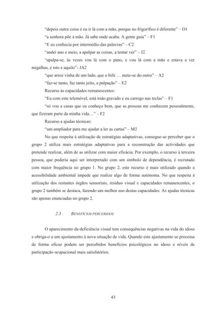 43
“depois outra coisa é eu ir lá com a mão, porque no frigorífico é diferente” – O1
“a senhora põe a mão. Já sabe onde acaba. A gente guia” – F1
“E eu conhecia por intermédio das palavras” – C2
“andei ano e meio, a apalpar as coisas, a tentar ver” – J2
“apalpa-se, às vezes vou lá com o pano, e vou lá com a mão e estava a ver
migalhas, e isto e aquilo”- JA2
“que arroz vinha de um lado, que o bife … mete-se do outro” – A2
“faz-se tanto, faz tanto jeito, a palpação” – E2
Recurso às capacidades remanescentes:
“Eu com este telemóvel, está todo gravado e eu carrego nas teclas” – F1
“só vou a casas que eu conheço bem, que as pessoas me conhecem pessoalmente,
que fizeram parte da minha vida…” – F2
Recurso a ajudas técnicas:
“um ampliador para me ajudar a ler as cartas” – M2
No que respeita à utilização de estratégias adaptativas, consegue-se perceber que o
grupo 2 utiliza mais estratégias adaptativas para a reconstrução das actividades que
pretende realizar, além de as utilizar com maior eficácia. Por exemplo, o recurso à terceira
pessoa, que poderia aqui ser interpretado com um símbolo de dependência, é recrutado
com maior frequência no grupo 1. No grupo 2, este recurso é mais utilizado quando a
acessibilidade ambiental impede que realize algo de forma autónoma. No que respeita à
utilização dos restantes órgãos sensoriais, resíduo visual e capacidades remanescentes, o
grupo 2 também se destaca, fazendo um melhor uso destas capacidades. As ajudas técnicas
são apenas enunciadas no grupo 2.
2.3 BENEFÍCIOS PERCEBIDOS
O aparecimento da deficiência visual tem consequências negativas na vida do idoso
e obriga-o a um ajustamento à nova situação de vida. Quando este ajustamento se processa
de forma eficaz podem ser percebidos benefícios psicológicos no idoso e níveis de
participação ocupacional mais satisfatórios.
 