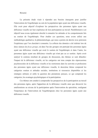 V
Résumé:
La présente étude visait à répondre aux besoins émergents pour justifier
l'intervention de l'ergothérapie au sein de la population âgée ayant une déficience visuelle.
Elle avait pour objectif d’explorer les perspectives des personnes âgées ayant une
déficience visuelle sur leur expérience de leur participation au travail. Parallèlement à cet
objectif nous avons également cherché à connaitre les attitudes et les comportements liés
au soutien de l'ergothérapie. Pour étudier ces questions, nous avons utilisé une
méthodologie qualitative, la phénoménologie, qui nous a permis de décrire avec précision
l'expérience que l’on cherchait à connaitre. La collecte des données a été réalisée lors de
deux séances de focus groups, où dans l'un des groupes ont participé des personnes âgées
ayant une déficience visuelle qui avait le soutien de l'ergothérapie et dans l’autre, les
personnes âgées ayant une déficience visuelle qui n'ont pas eu ce soutien. Après avoir
analysé le contenu résultant de groupes de discussion, des thèmes se sont détachés:
l'impact de la déficience visuelle, où les catégories ont tenu compte des répercussions
psychosociales de la déficience visuelle et les restrictions dans les activités et professions
des personnes âgées ayant une déficience visuelle, le deuxième thème comprend les
catégories soutien et attitudes sociales, institutions et ressources disponibles et les
stratégies utilisées et enfin la question des prestations perçues, ce qui comprend les
catégories, les avantages psychologiques et la participation.
Ces thèmes ont conduit à comprendre les perspectives de la participation au travail
des personnes âgées, après l'apparition de la déficience visuelle ainsi que découvrir les
améliorations au niveau de la participation après l'intervention du spécialiste, soulignant
l'importance de l'intervention de l'ergothérapeute chez les personnes âgées ayant une
déficience visuelle.
 