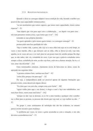 44
2.3.1 BENEFÍCIOS PSICOLÓGICOS
Quando o idoso se consegue adaptar à nova condição de vida, fazendo o melhor uso
possível das suas capacidades remanescentes:
“se nos mostrarmos que somos capazes, que temos mais capacidades, temos outras
riquezas” – E1
“mas depois que vim para aqui com a colaboração, …eu depois vou para casa…
nós nem pensamos noutra coisa, e que temos que viver” – JA2
tomando as suas próprias decisões:
“eu quero aprender e pelo menos quero tentar, e se conseguir consegui” - E1
promovendo uma boa qualidade de vida:
“faço a minha vida, e penso, não vejo se o meu chão está sujo ou se está limpo, às
vezes o meu marido, olha o que deixaste cair ao chão, olha se deixei já está, vejo mal,
apanha, eu às vezes até uso o ver mal, para ter um pouco mais de carinho porque lhe digo
que, tu não sabes, não vês, coitadinha de mim, é por isso que a palavra coitadinha estou
sempre a dizer, coitadinha de mim, eu não vejo bem, estás me a chamar atenção, faz tu, e é
isso, uma vida divertida” – JA2
Estes testemunhos remetem, claramente níveis de bem-estar no idoso, como de
apreende nas seguintes falas:
“e prontos estamos bem, sentimo-nos bem” – E2
“estou feliz porque vim para aqui” – A2
Ou seja, a independência pode ser possível apesar de algumas limitações que
possam existir, como descrevem alguns idosos:
“Eu claro que vou com elas, sempre com certo limite” – M2
“agora venho para aqui e me distrai, o chego a casa e faço uns trabalhinhos, uns
mais bem feitos, outros mais mal feitos” – JA2
“porque eu não vejo as pessoas, eu se for a uma reunião a qualquer sítio e ponho-
me a olhar para as pessoas, as pessoas não dizem que vejo mal, se vejo melhor ou não…”
J2
No grupo 1, estes sentimentos de satisfação não são tão evidentes, no entanto
parece existir iniciativa para mudança:
“o problema por vezes, às vezes a gente acomodar-se com a situação, e nós não
devemos acomodarmos-nos” – F1
 