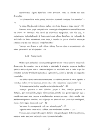 45
reconhecendo alguns benefícios neste processo, como se denota nas suas
descrições:
“As pessoas dizem assim, parece impossível, como ele consegue fazer as coisas” –
F1
“a minha filha diz, mãe tu limpas melhor o teu fogão do que eu limpo o meu” – O1
Portanto, neste grupo, em particular, estas expressões podem ser entendidas como
um marco de referência para início de intervenção terapêutica, uma vez que, os
participantes, individualmente já foram percebendo alguns benefícios na realização de
actividades de forma autónoma e, mais ainda já reconhecem que as primeiras mudanças
serão ao nível das suas atitudes e comportamentos:
“vem ao som do que se está a dizer…há que fazer as coisas e ser persistente, nós
temos que resolver por nós próprios” –F1
2.3.2 PARTICIPAÇÃO
O idoso com deficiência visual quando aprende a lidar com as reacções emocionais
decorrentes da cegueira, com a aceitação e adaptação à situação; consegue também
aprender métodos para levar a cabo um conjunto de actividades sem a visão, e que lhe
permitem explorar livremente actividades significativas, como se percebe nos seguintes
enunciados:
“eu tenho o prato conforme me ensinaram cá, divido o prato em 4 zonas, e ponho a
comida, a mulher põe-me a comida, pronto está, é isto, e eu começo a ver, pronto” – J2
“frito naqueles tachinhos, naquelas sertazinhas da grelha” – E2
“consigo governar o meu dinheiro, graças a deus, consigo governar o
dinheiro…para mim cozinho, faço a minha comida, cozinho tudo que me apetecer, faço a
comida que quero, vou comprar as minhas coisas ao supermercado….faço a minha vida,
ponho as máquinas a trabalhar, lavo roupa que me apetece à mão, outra meto na máquina,
passo a ferro, faço a minha vida toda” – F2
“eu nunca tive tanta pena de eu levar a minha bengala” – A2
“aprendi outras coisas mais, a comer, a me movimentar sozinha” – JA2
Contudo, nem sempre são capazes de fazer esta aprendizagem de forma autónoma,
o que os leva a recorrer a instituições e serviços especializados.
 