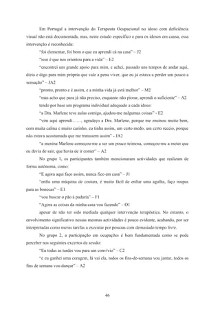 46
Em Portugal a intervenção do Terapeuta Ocupacional no idoso com deficiência
visual não está documentada, mas, neste estudo específico e para os idosos em causa, essa
intervenção é reconhecida:
“foi elementar, foi bom o que eu aprendi cá na casa” – J2
“isso é que nos orientou para a vida” – E2
“encontrei um grande apoio para mim, e achei, passado uns tempos de andar aqui,
dizia e digo para mim própria que vale a pena viver, que eu já estava a perder um pouco a
sensação” – JA2
“pronto, pronto e é assim, e a minha vida já está melhor” – M2
“mas acho que para já não preciso, enquanto não piorar, aprendi o suficiente” – A2
tendo por base um programa individual adequado a cada idoso:
“a Dra. Marlene teve aulas comigo, ajudou-me nalgumas coisas” - E2
“vim aqui aprendi……, agradeço a Dra. Marlene, porque me ensinou muito bem,
com muita calma e muito carinho, eu tinha assim, um certo medo, um certo receio, porque
não estava acostumada que me tratassem assim” - JA2
“a menina Marlene começou-me a ser um pouco teimosa, começou-me a meter que
eu devia de sair, que havia de ir comer” – A2
No grupo 1, os participantes também mencionaram actividades que realizam de
forma autónoma, como:
“E agora aqui faço assim, nunca fico em casa” – J1
“enfio uma máquina de costura, é muito fácil de enfiar uma agulha, faço roupas
para as bonecas” – E1
“vou buscar o pão à padaria” – F1
“Agora as coisas da minha casa vou fazendo” – O1
apesar de não ter sido mediada qualquer intervenção terapêutica. No entanto, o
envolvimento significativo nessas mesmas actividades é pouco evidente, acabando, por ser
interpretadas como meras tarefas a executar por pessoas com demasiado tempo livre.
No grupo 2, a participação em ocupações é bem fundamentada como se pode
perceber nos seguintes excertos da sessão:
“Eu todas as tardes vou para um convívio” – C2
“e eu ganhei uma coragem, lá vai ela, todos os fins-de-semana vou jantar, todos os
fins de semana vou dançar” – A2
 