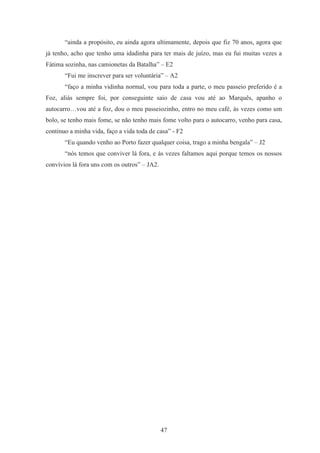 47
“ainda a propósito, eu ainda agora ultimamente, depois que fiz 70 anos, agora que
já tenho, acho que tenho uma idadinha para ter mais de juízo, mas eu fui muitas vezes a
Fátima sozinha, nas camionetas da Batalha” – E2
“Fui me inscrever para ser voluntária” – A2
“faço a minha vidinha normal, vou para toda a parte, o meu passeio preferido é a
Foz, aliás sempre foi, por conseguinte saio de casa vou até ao Marquês, apanho o
autocarro…vou até a foz, dou o meu passeiozinho, entro no meu café, às vezes como um
bolo, se tenho mais fome, se não tenho mais fome volto para o autocarro, venho para casa,
continuo a minha vida, faço a vida toda de casa” - F2
“Eu quando venho ao Porto fazer qualquer coisa, trago a minha bengala” – J2
“nós temos que conviver lá fora, e às vezes faltamos aqui porque temos os nossos
convívios lá fora uns com os outros” – JA2.
 