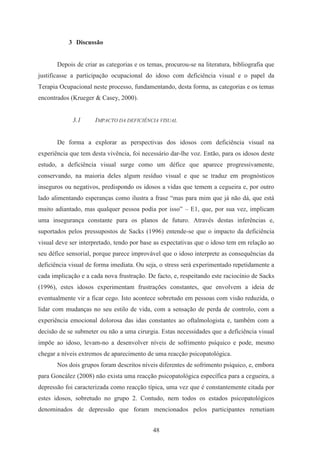 48
3 Discussão
Depois de criar as categorias e os temas, procurou-se na literatura, bibliografia que
justificasse a participação ocupacional do idoso com deficiência visual e o papel da
Terapia Ocupacional neste processo, fundamentando, desta forma, as categorias e os temas
encontrados (Krueger & Casey, 2000).
3.1 IMPACTO DA DEFICIÊNCIA VISUAL
De forma a explorar as perspectivas dos idosos com deficiência visual na
experiência que tem desta vivência, foi necessário dar-lhe voz. Então, para os idosos deste
estudo, a deficiência visual surge como um défice que aparece progressivamente,
conservando, na maioria deles algum resíduo visual e que se traduz em prognósticos
inseguros ou negativos, predispondo os idosos a vidas que temem a cegueira e, por outro
lado alimentando esperanças como ilustra a frase “mas para mim que já não dá, que está
muito adiantado, mas qualquer pessoa podia por isso” – E1, que, por sua vez, implicam
uma insegurança constante para os planos de futuro. Através destas inferências e,
suportados pelos pressupostos de Sacks (1996) entende-se que o impacto da deficiência
visual deve ser interpretado, tendo por base as expectativas que o idoso tem em relação ao
seu défice sensorial, porque parece improvável que o idoso interprete as consequências da
deficiência visual de forma imediata. Ou seja, o stress será experimentado repetidamente a
cada implicação e a cada nova frustração. De facto, e, respeitando este raciocínio de Sacks
(1996), estes idosos experimentam frustrações constantes, que envolvem a ideia de
eventualmente vir a ficar cego. Isto acontece sobretudo em pessoas com visão reduzida, o
lidar com mudanças no seu estilo de vida, com a sensação de perda de controlo, com a
experiência emocional dolorosa das idas constantes ao oftalmologista e, também com a
decisão de se submeter ou não a uma cirurgia. Estas necessidades que a deficiência visual
impõe ao idoso, levam-no a desenvolver níveis de sofrimento psíquico e pode, mesmo
chegar a níveis extremos de aparecimento de uma reacção psicopatológica.
Nos dois grupos foram descritos níveis diferentes de sofrimento psíquico, e, embora
para Goncález (2008) não exista uma reacção psicopatológica específica para a cegueira, a
depressão foi caracterizada como reacção típica, uma vez que é constantemente citada por
estes idosos, sobretudo no grupo 2. Contudo, nem todos os estados psicopatológicos
denominados de depressão que foram mencionados pelos participantes remetiam
 
