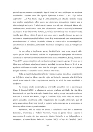 49
exclusivamente para uma reacção típica à perda visual, tal como verificamos nos seguintes
comentários: “também tenho tido algumas depressões à mistura” – M2; “faço muitas
depressões” – A2. Para Benito, Veiga & González (2003), esta situação é comum, porque
nos estudos longitudinais sobre idosos que descrevem, conseguiram perceber que a
sintomatologia depressiva é relativamente comum num elevado número de idosos, não
sendo exclusiva da deficiência visual, mas sim associada a todas as modificações inerentes
ao processo de envelhecimento. Portanto, a partir do momento que essas modificações são
sentidas pelo idoso, está-se de acordo com estes autores quando afirmam que para se
apreender o impacto desta deficiência no idoso, deve ser considerado toda uma perspectiva
multidimensional da velhice, incluindo também as características sociodemográficas,
características da deficiência, capacidades funcionais, condição de saúde, e avaliação dos
défices.
No que refere às implicações sociais da deficiência visual nesta etapa da vida,
aquilo que os idosos em estudo realçam são os preconceitos impregnados na sociedade
actual que os impedem de um funcionamento social eficaz. Para Dodds, Bailey, Pearson &
Yates (1991), estes estereótipos são verdadeiramente preocupantes, porque levam a que o
idoso com deficiência visual experimente a ansiedade decorrente do receio de vir a ser
rejeitado socialmente trazendo, como uma das principais consequências, a afectação das
relações humanas, o isolamento social e perda de auto-estima.
Todas as manifestações atrás referidas vêm responder ao impacto do aparecimento
da deficiência visual no idoso, mas são várias as limitações causadas pela deficiência
visual nesta etapa de vida e repercutem-se também ao nível das suas actividades e
ocupações.
No presente estudo, as restrições de actividades coincidem com as descritas por
Crews & Campbell (2001) e reflectem-se tanto ao nível das actividades da vida diária
instrumentais, ao nível das actividades da vida diária básicas, no que respeita à mobilidade
funcional e no lazer. Para Benito, Veiga & González (2003), assim como em ambos os
grupos estudados, salientou-se ainda o impedimento da condução automóvel e que, tal
como estes autores descrevem, impede o contacto social, uma vez que a pessoa passa a
ficar dependente de outras para de deslocar.
Resumindo, para os idosos em estudo, a deficiência visual leva a limitações
funcionais, favorecendo o declínio funcional, porque as perdas visuais afectam o
desempenho de muitas das suas ocupações diárias, limitando a sua independência e
autonomia, tal como Benito, Veiga & González (2003) e Crews & Campbell (2001)
 