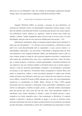 50
descrevem na sua bibliografia. Toda esta inibição de participação ocupacional desejada
obriga o idoso a um ajustamento e adaptação à deficiência (Goncalez, 2008).
3.2 ADAPTAÇÃO E AJUSTAMENTO À DEFICIÊNCIA
Segundo Whiteford (2005), no passado, a presença de uma deficiência, era
sinónimo de isolamento social e de oportunidades ocupacionais restritas, porque a maior
parte do ambiente construído pelo Homem era pensado para pessoas com corpos capazes,
sem deficiências visuais, auditivas ou cognitivas. Ainda há idosos neste estudo que
também o relatam: “porque antigamente quem estivesse cego ou tivesse coisas, ou assim
dificuldades, tinha que estar em casa, não havia trabalho para estas pessoas” - JA2.
Infelizmente, actualmente, ainda se conseguem reportar alguns desses episódios (“e
dizem que nós não podemos” – F1). Devido a estas circunstâncias, a deficiência no idoso
pode levar a uma descontinuidade entre as capacidades e o que a pessoa valoriza e as
oportunidades, diminuindo a sua auto-estima e dificultando a integração plena do idoso
com deficiência visual. Segundo Kielhofner (2008), este desfazamento torna-se cada vez
mais evidente, porque ao longo da vida as pessoas adquirem convicções e compromissos
sobre aquilo que consideram bom, mau, certo e importante para fazer. Assim, há idosos
que se sentem incapazes e ineficazes, evitando oportunidades e desistindo facilmente dos
seus objectivos, mas, por contraste, também se descobrem idosos que se sentem capazes e
eficazes e como tal, procuram oportunidades, corrigindo o seu desempenho e persistindo
em alcançar os seus objectivos. No presente estudo conseguiram-se sinalizar idosos com
ambas as perspectivas, embora a maior prevalência apontada se traduza num elevado
número de idosos com deficiência visual que evita e desiste dos seus objectivos, tal como
Lewis (2003) e Ivanoff & Svensson (2003) afirmam que existe. Isto torna perfeitamente
espectáveis as considerações de Dodds, Bailey, Pearson & Yates, (1991) quando
mencionam casos de isolamento e afastamento social, passividade e dependência, acesso
restrito ou inadequado a modelos de papéis sociais, e, sobretudo atitudes estereotipadas
tanto das pessoas que vêem como das que não vêem. Estes pressupostos também se
manifestam neste estudo, afectando as atitudes e apoio da família próxima e pares,
tornando-se um factor impeditivo para o bom ajustamento à deficiência. O contrário
também é expectável e destaca-se sobretudo no grupo 2, em que os contactos sociais
próximos representam uma fonte de alegria, porque permitem criar referências com alguém
que lhes dê atenção, considerando-se aceites face à problemática que apresentam. Conclui-
 