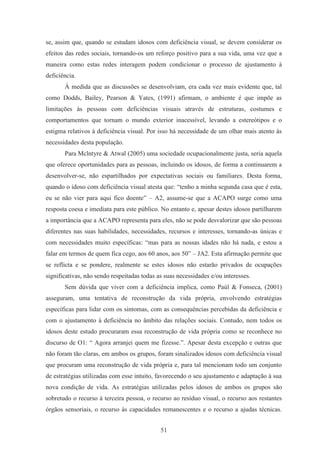 51
se, assim que, quando se estudam idosos com deficiência visual, se devem considerar os
efeitos das redes sociais, tornando-os um reforço positivo para a sua vida, uma vez que a
maneira como estas redes interagem podem condicionar o processo de ajustamento à
deficiência.
À medida que as discussões se desenvolviam, era cada vez mais evidente que, tal
como Dodds, Bailey, Pearson & Yates, (1991) afirmam, o ambiente é que impõe as
limitações às pessoas com deficiências visuais através de estruturas, costumes e
comportamentos que tornam o mundo exterior inacessível, levando a estereótipos e o
estigma relativos à deficiência visual. Por isso há necessidade de um olhar mais atento às
necessidades desta população.
Para Mclntyre & Atwal (2005) uma sociedade ocupacionalmente justa, seria aquela
que oferece oportunidades para as pessoas, incluindo os idosos, de forma a continuarem a
desenvolver-se, não espartilhados por expectativas sociais ou familiares. Desta forma,
quando o idoso com deficiência visual atesta que: “tenho a minha segunda casa que é esta,
eu se não vier para aqui fico doente” – A2, assume-se que a ACAPO surge como uma
resposta coesa e imediata para este público. No entanto e, apesar destes idosos partilharem
a importância que a ACAPO representa para eles, não se pode desvalorizar que são pessoas
diferentes nas suas habilidades, necessidades, recursos e interesses, tornando-as únicas e
com necessidades muito específicas: “mas para as nossas idades não há nada, e estou a
falar em termos de quem fica cego, aos 60 anos, aos 50” – JA2. Esta afirmação permite que
se reflicta e se pondere, realmente se estes idosos não estarão privados de ocupações
significativas, não sendo respeitadas todas as suas necessidades e/ou interesses.
Sem dúvida que viver com a deficiência implica, como Paúl & Fonseca, (2001)
asseguram, uma tentativa de reconstrução da vida própria, envolvendo estratégias
específicas para lidar com os sintomas, com as consequências percebidas da deficiência e
com o ajustamento à deficiência no âmbito das relações sociais. Contudo, nem todos os
idosos deste estudo procuraram essa reconstrução de vida própria como se reconhece no
discurso de O1: “ Agora arranjei quem me fizesse.”. Apesar desta excepção e outras que
não foram tão claras, em ambos os grupos, foram sinalizados idosos com deficiência visual
que procuram uma reconstrução de vida própria e, para tal mencionam todo um conjunto
de estratégias utilizadas com esse intuito, favorecendo o seu ajustamento e adaptação à sua
nova condição de vida. As estratégias utilizadas pelos idosos de ambos os grupos são
sobretudo o recurso à terceira pessoa, o recurso ao resíduo visual, o recurso aos restantes
órgãos sensoriais, o recurso às capacidades remanescentes e o recurso a ajudas técnicas.
 