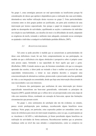 52
No grupo 1, estas estratégias parecem ser mal aproveitadas ou insuficientes porque há
considerações de idosos que apelam à dependência para a realização das suas actividades,
denotando-se uma melhor utilização destes recursos no grupo 2. Estas particularidades
existentes entre os dois grupos podem ser justificadas, em parte pela existência de uma
intervenção por técnico especializado. Isto porque o papel do terapeuta ocupacional é
ajudar no desempenho de actividades, equilibrando as acções e sentimentos do indivíduo
em relação às suas habilidades, aos desafios do meio e às dificuldades da tarefa, adaptando
as exigências da tarefa, tornando o ambiente mais adequado, ensinando novas estratégias
ou ajudando o indivíduo a readquirir as habilidades perdidas (Ribeiro, 2007).
3.3 BENEFÍCIOS PERCEBIDOS
Tal como se pode perceber à medida que se caracterizam as particularidades do
idoso com deficiência visual, há um forte comprometimento na sua participação, na
medida em que a deficiência cria alguns obstáculos à perspectiva sobre si próprio como
uma pessoa capaz, limitando a sua capacidade de fazer aquilo que quer e gosta.
(Kielhofner, 2008). Contudo atesta-se que, da literatura consultada e do que se conseguiu
apreender das sessões, o idoso pode ser treinado a fazer o melhor uso possível das suas
capacidades remanescentes, a tomar as suas próprias decisões e assegurar uma
consciencialização de alternativas realistas, promovendo e preservando uma boa qualidade
de vida e a sua integração na comunidade, desde que haja uma intervenção direccionada às
suas necessidades e aos seus interesses.
O discurso dos participantes que usufruíram de uma intervenção por técnico
especializado transmitiram um bem-estar generalizado, valorizando os princípios de
Sequeira (2007), quando defende que a velhice deve ser percepcionada como uma etapa de
vida com memórias felizes, resultando em sensação de bem-estar, apesar das limitações
circunstanciais que possam existir.
No grupo 1, estes sentimentos de satisfação não são tão evidentes; no entanto,
parece existir predisposição para mudança, reconhecendo alguns benefícios nessa
mudança. Neste grupo, em particular, estas expressões podem ser entendidas como um
marco de referência para início de intervenção terapêutica, uma vez que, os participantes já
se vincularam à ACAPO e, individualmente, já foram percebendo alguns benefícios na
realização de actividades de forma autónoma. Reconheceram também que as primeiras
mudanças serão ao nível das suas atitudes e comportamentos, como se comprova no
 