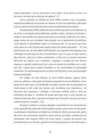 53
seguinte depoimento: “vem ao som do que se está a dizer…há que fazer as coisas e ser
persistente, nós temos que resolver por nós próprios” –F1.
Assim, suportados por Mclntyre & Atwal (2005), acredita-se que as ocupações,
enquanto actividades de envolvimento em situações de vida, têm significado e valor único
e que daí advém uma motivação clara para as pessoas participarem em ocupações.
Para Kielhofner (2008), também não restam dúvidas que todos os indivíduos devem
ter direito à participação, responsabilização, partilha, escolha, satisfação, crescimento e,
também a oportunidades de ocupação significativa diversificada. Ainda mais estes idosos,
porque muitas das suas actividades foram cessadas com o aparecimento da deficiência
visual. Quando as oportunidades surgem, os sentimentos são: “eu vou para lá para fazer
tudo e quero me sentir útil para tudo, naquilo, dentro das minhas capacidades” – A2. Isto
permite pensar que, tal como Mello (2007) defende, seria imprudente não programar uma
reabilitação funcional junto do idoso com deficiência visual. E, se por um lado, nunca se
deve descurar, como já se referiu anteriormente, o lidar com as reacções emocionais
decorrentes da cegueira, com a aceitação e adaptação à situação; por outro deve-se
programar o aprender métodos para levar a cabo um conjunto de actividades sem a visão,
para que a pessoa possa explorar livremente as suas oportunidades de participação
ocupacional. Esta aprendizagem permite ao idoso com deficiência visual uma participação
ocupacional desejada.
Na verdade, tal como Mclntyre & Atwal (2005) reportam, algumas destas
premissas codificam a intervenção do terapeuta ocupacional na área da deficiência visual,
apesar de só agora estar a ser reconhecido esse apoio. Contudo, para os participantes em
estudo parece já não existir esta barreira, pois reconhecem com importância e até
descrevem com entusiasmo e satisfação a intervenção mediada, como se dilui nos
comentários do grupo 2: “encontrei um grande apoio para mim, e achei, passado uns
tempos de andar aqui, dizia e digo para mim própria que vale a pena viver, que eu já estava
a perder um pouco a sensação” – JA2.
No grupo 1 também se consegue apreender a necessidade de uma intervenção por
técnico especializado, embora não seja tão explícito, porque, apesar de nas suas descrições,
os participantes mencionarem actividades que realizam de forma autonomamente, parece
não existir um envolvimento significativo nessas mesmas actividades, acabando, por ser
interpretadas como Sequeira (2007) diz, meras tarefas a executar por pessoas com
demasiado tempo livre. Portanto, seguindo esta linha de pensamento, as actividades para os
 