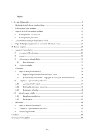 VI
Índice
I - Revisão Bibliográfica .................................................................................................................... 3
1. Definição de deficiência visual no idoso................................................................................... 4
2. Patologias da visão no idoso...................................................................................................... 9
3. Impacto da deficiência visual no idoso.................................................................................... 13
3.1. Consequências Psicossociais.......................................................................................... 13
3.2. Consequências funcionais............................................................................................... 15
4. Ajustamento e adaptação à deficiência visual ......................................................................... 19
5. Papel da Terapia Ocupacional no idoso com deficiência visual.............................................. 23
II - Estudo Empírico......................................................................................................................... 28
1. Aspectos Metodológicos.......................................................................................................... 29
1.1 Abordagem Metodológica............................................................................................... 29
1.2 Amostra........................................................................................................................... 30
1.3 Método de recolha de dados........................................................................................... 31
1.3.1 Procedimentos........................................................................................................ 32
1.4 Análise de Dados ............................................................................................................ 33
2 Resultados................................................................................................................................ 36
2.1 Impacto da deficiência visual ......................................................................................... 36
2.1.1 Implicações psicossociais da deficiência visual..................................................... 36
2.1.2 Restrições nas actividades e ocupações do idoso com deficiência visual .............. 38
2.2 Adaptação e ajustamento à deficiência .......................................................................... 39
2.2.1 Apoio e atitudes sociais.......................................................................................... 39
2.2.2 Instituições e recursos acessíveis ........................................................................... 41
2.2.3 Estratégias utilizadas.............................................................................................. 42
2.3 Benefícios percebidos ..................................................................................................... 43
2.3.1 Benefícios psicológicos.......................................................................................... 44
2.3.2 Participação............................................................................................................ 45
3 Discussão................................................................................................................................. 48
3.1 Impacto da deficiência visual ......................................................................................... 48
3.2 Adaptação e ajustamento à deficiência .......................................................................... 50
3.3 Benefícios percebidos ..................................................................................................... 52
Conclusão......................................................................................................................................... 55
Referências bibliográficas................................................................................................................ 58
 