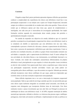 55
Conclusão
Chegada a etapa final, parece pertinente apresentar algumas reflexões que permitam
conhecer a complexidade das experiências dos idosos com deficiência visual face à sua
participação ocupacional e à sua relação com o apoio em Terapia Ocupacional, deixando
sempre em evidência a necessidade de se estudar mais sobre estas questões. Trata-se de um
estudo que se debruçava apenas por duas áreas que, apesar de complementares e
interligadas, são cada uma por si merecedoras de investigação aprofundada. Isto impôs
limitações notórias aquando da concretização deste estudo, porque não permitiu o
aprofundamento desejado e merecido.
No sentido de responder aos objectivos do estudo, defende-se que só é possível
perceber as perspectivas de participação ocupacional dos idosos com deficiência visual se
se estudarem em detalhe as repercussões que esta deficiência tem nas suas vidas,
contemplando o percurso e história de vida antes e durante o aparecimento da deficiência,
bem como o processo de ajustamento à deficiência que cada idoso experimenta. Como se
percebeu nos resultados descritos, em ambos os grupos foram mencionadas restrições nas
actividades e ocupações, após o aparecimento da deficiência visual. O maior enfoque foi
nas actividades da vida diária básicas e nas instrumentais, na mobilidade funcional e no
lazer. Contudo, este estudo não contemplou características diferenciadoras da própria
deficiência visual, principalmente no que respeita à vivência das perdas visuais (existência
ou não de visão residual). Este aspecto pode fazer variar a experiência que o idoso tem da
sua participação ocupacional, havendo actividades visuais que ainda podem ser
conseguidas pelos idosos amblíopes, o que não acontece na cegueira. Sabendo que amostra
utilizada incorporava mais idosos amblíopes do que cegos, poder-se-á depreender que
existirão outras ou até mais restrições ocupacionais nesta população.
Outra reflexão importante tem a ver com a intervenção do terapeuta ocupacional
nesta população. Sabe-se que ainda há um longo caminho que deve ser percorrido para que
estes idosos sejam realmente integrados na sociedade actual carecendo, sem dúvida, de
respostas mais abrangentes que incorporem distintas áreas de intervenção. Este facto
realmente resume o pouco investimento que tem sido feito em Portugal no processo de
reabilitação de idosos com deficiência visual. A ACAPO, enquanto instituição de âmbito
nacional que representa e defende os direitos e os interesses das pessoas cegas e amblíopes
portuguesas, intervindo activamente na definição e implementação de todas as políticas no
 