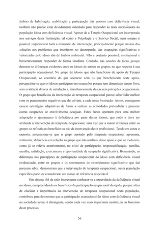 56
âmbito da habilitação, reabilitação e participação das pessoas com deficiência visual,
também não parece estar devidamente orientada para responder às reais necessidades da
população idosa com deficiência visual. Apesar de a Terapia Ocupacional ser incorporada
nos serviços desta Instituição, tal como a Psicologia e o Serviço Social, nem sempre é
possível implementar toda a dimensão de intervenção, principalmente porque muitas das
soluções aos problemas que interferem no desempenho das ocupações significativas e
valorizadas pelo idoso são de âmbito ambiental. Não é portanto possível, institucional e
burocraticamente responder de forma imediata. Contudo, nas sessões de focus groups
denotou-se diferenças evidentes entre os idosos de ambos os grupos, no que respeita à sua
participação ocupacional. No grupo de idosos que não beneficiou de apoio de Terapia
Ocupacional, ao contrário do que acontece com os que beneficiaram deste apoio,
percepciona-se que os idosos participam em ocupações porque tem demasiado tempo livre,
sem evidência directa de satisfação e, simultaneamente descrevem privações ocupacionais.
O grupo que beneficiou da intervenção do terapeuta ocupacional parece saber lidar melhor
com os pensamentos negativos que daí advém, a cada nova frustração. Assim, conseguem
evocar estratégias adaptativas de forma a realizar as actividades pretendidas e procurar
outras ocupações de envolvimento desejado. Estes factos apontam para uma melhor
adaptação e ajustamento à deficiência por parte destes idosos, que pode e deve ser
atribuída à intervenção do terapeuta ocupacional, uma vez que a maior diferença entre os
grupos se reflectia no benefício ou não da intervenção deste profissional. Tendo em conta o
exposto, percepciona-se que o grupo apoiado pelo terapeuta ocupacional apresenta,
realmente, diferenças em relação ao grupo que não usufruiu desse apoio e que se traduzem,
como já se referiu anteriormente, no nível de participação, responsabilização, partilha,
escolha, satisfação, crescimento e oportunidade de ocupação significativa. Resumindo, as
diferenças nas percepções de participação ocupacional do idoso com deficiência visual
evidenciadas entre os grupos e os sentimentos de envolvimento significativo que daí
parecem advir, demonstram que a intervenção do terapeuta ocupacional, nesta população
específica pode ser considerado um marco de referência respeitável.
Em síntese, foi de todo interessante conhecer-se a experiência da deficiência visual
no idoso, compreendendo os benefícios da participação ocupacional desejada, porque além
de elucidar a importância da intervenção do terapeuta ocupacional nesta população,
contribuiu para determinar que a participação ocupacional do idoso com deficiência visual
na sociedade actual é abrangente, sendo cada vez mais importante neutralizar as barreiras
deste processo.
 