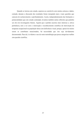 57
Quando se iniciou este estudo, esperava-se concluí-lo com muitas certezas e dados;
contudo, durante a discussão dos resultados foram imergindo mais e mais questões que
carecem de esclarecimento e aprofundamento. Assim, independentemente das limitações e
potencialidades que este estudo contempla, levantou também outras reflexões que poderão
ser alvo de investigações futuras. Aquela que à partida suscitou mais interesse e, talvez
pertinência, tem a ver com a valorização e reconhecimento científico da intervenção do
terapeuta ocupacional na população idosa com deficiência visual, porque, apesar de muitos
serem os contributos mencionados, há necessidade que isto seja devidamente
documentado. Para tal, é evidente o uso de outra metodologia que possa categorizar melhor
esta questão científica.
 