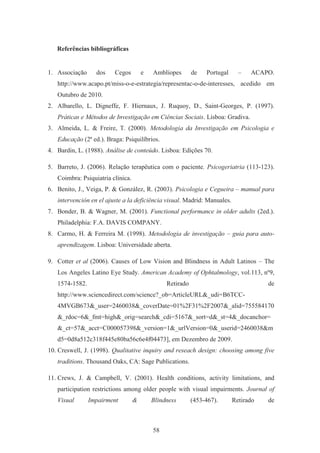 58
Referências bibliográficas
1. Associação dos Cegos e Amblíopes de Portugal – ACAPO.
http://www.acapo.pt/miss-o-e-estrategia/representac-o-de-interesses, acedido em
Outubro de 2010.
2. Albarello, L. Digneffe, F. Hiernaux, J. Ruquoy, D., Saint-Georges, P. (1997).
Práticas e Métodos de Investigação em Ciências Sociais. Lisboa: Gradiva.
3. Almeida, L. & Freire, T. (2000). Metodologia da Investigação em Psicologia e
Educação (2ª ed.). Braga: Psiquilíbrios.
4. Bardin, L. (1988). Análise de conteúdo. Lisboa: Edições 70.
5. Barreto, J. (2006). Relação terapêutica com o paciente. Psicogeriatria (113-123).
Coimbra: Psiquiatria clínica.
6. Benito, J., Veiga, P. & González, R. (2003). Psicologia e Cegueira – manual para
intervención en el ajuste a la deficiência visual. Madrid: Manuales.
7. Bonder, B. & Wagner, M. (2001). Functional performance in older adults (2ed.).
Philadelphia: F.A. DAVIS COMPANY.
8. Carmo, H. & Ferreira M. (1998). Metodologia de investigação – guia para auto-
aprendizagem. Lisboa: Universidade aberta.
9. Cotter et al (2006). Causes of Low Vision and Blindness in Adult Latinos – The
Los Angeles Latino Eye Study. American Academy of Ophtalmology, vol.113, nº9,
1574-1582. Retirado de
http://www.sciencedirect.com/science?_ob=ArticleURL&_udi=B6TCC-
4MVGB673&_user=2460038&_coverDate=01%2F31%2F2007&_alid=755584170
&_rdoc=6&_fmt=high&_orig=search&_cdi=5167&_sort=d&_st=4&_docanchor=
&_ct=57&_acct=C000057398&_version=1&_urlVersion=0&_userid=2460038&m
d5=0d8a512c318f445e80ba56c6e4f04473], em Dezembro de 2009.
10. Creswell, J. (1998). Qualitative inquiry and reseach design: choosing among five
traditions. Thousand Oaks, CA: Sage Publications.
11. Crews, J. & Campbell, V. (2001). Health conditions, activity limitations, and
participation restrictions among older people with visual impairments. Journal of
Visual Impairment & Blindness (453-467). Retirado de
 