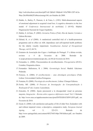 59
http://web.ebscohost.com/ehost/pdf?vid=2&hid=106&sid=143a7900-1207-4c3a-
9bac-2bc988e6bb2f%40sessionmgr104, em Outubro de 2009.
12. Dodds, A., Bailey, P., Pearson, A. & Yates, L. (1991). Multi-dimensional aspects
of emotional adjustment to acquired visual loss: A cognitive alternative to the loss
model. 6ª Conferencia Internacional de mobilidad, 2 (85-92). Madrid:
Organización Nacional de Ciegos Españoles.
13. Duthie, E. & Katz, P. (2002). Geriatria Prática (3ªed.). Rio de Janeiro: Livraria e
Editora Revinter.
14. Eklund, K. et al (2008). A randomized controlled trial of a health-promotion
programme and its effect on ADL dependence and self-reported health problems
for the elderly visually impairment. Scandinavian Journal of Occupational
Therapy, vol.15, 68-74.
15. Estatutos da Associação dos Cegos e Amblíopes de Portugal. 3ª e última revisão,
revistos a 4 de Fevereiro de 2008. Retirado de
w.acapo.pt/anexos/estatutosacapo.doc, em 06 de Fevereiro de 2010.
16. Fernandes, L. (2006). Psicossomática do envelhecimento. Psicogeriatria (69-81).
Coimbra: Psiquiatria clínica.
17. Fernandez- Ballesteros, R. ( 2004). Gerontologia Social. Madrid: Ediciones
Pirâmide.
18. Fonseca, A. (2006). O envelhecimento – uma abordagem psicológica (2ªed).
Lisboa: Universidade Católica Portuguesa.
19. Fontaine, R. (2000). Psicologia do envelhecimento. Lisboa: Climepsi Editores.
20. Fortin, MF. (2000). O Processo de Investigação: da Conceptualização à
Realização (2ª ed.). Loures: Lusociência.
21. Goncalez, R. (2008). Ajuste psicosocial a la discapacidad visual en personas
mayores. Integración – Revista sobre ceguera e deficiencia visual. Vol. 5. Retirado
de http://www.once.es/appdocumentos/once/prod/INTEGRACION%2055.pdf, em
Fevereiro de 2010.
22. Good, G. (2008). Life satisfaction and quality of life of older New Zealanders with
and without impaired vision: a descriptive, comparative study. European Journal
Ageing, vol 5, 223-231. Retirado de
http://www.springerlink.com/content/40527645144pv788/fulltext.pdf, em Outubro
de 2009.
 