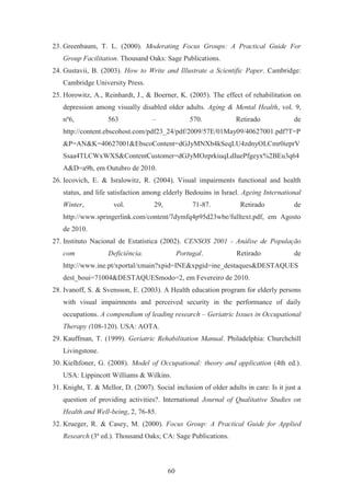 60
23. Greenbaum, T. L. (2000). Moderating Focus Groups: A Practical Guide For
Group Facilitation. Thousand Oaks: Sage Publications.
24. Gustavii, B. (2003). How to Write and Illustrate a Scientific Paper. Cambridge:
Cambridge University Press.
25. Horowitz, A., Reinhardt, J., & Boerner, K. (2005). The effect of rehabilitation on
depression among visually disabled older adults. Aging & Mental Health, vol. 9,
nº6, 563 – 570. Retirado de
http://content.ebscohost.com/pdf23_24/pdf/2009/57E/01May09/40627001.pdf?T=P
&P=AN&K=40627001&EbscoContent=dGJyMNXb4kSeqLU4zdnyOLCmr0ieprV
Ssaa4TLCWxWXS&ContentCustomer=dGJyMOzprkiuqLdIuePfgeyx%2BEu3q64
A&D=a9h, em Outubro de 2010.
26. Iecovich, E. & Isralowitz, R. (2004). Visual impairments functional and health
status, and life satisfaction among elderly Bedouins in Israel. Ageing International
Winter, vol. 29, 71-87. Retirado de
http://www.springerlink.com/content/7dymfq4p95d23wbe/fulltext.pdf, em Agosto
de 2010.
27. Instituto Nacional de Estatística (2002). CENSOS 2001 - Análise de População
com Deficiência. Portugal. Retirado de
http://www.ine.pt/xportal/xmain?xpid=INE&xpgid=ine_destaques&DESTAQUES
dest_boui=71004&DESTAQUESmodo=2, em Fevereiro de 2010.
28. Ivanoff, S. & Svensson, E. (2003). A Health education program for elderly persons
with visual impairments and perceived security in the performance of daily
occupations. A compendium of leading research – Geriatric Issues in Occupational
Therapy (108-120). USA: AOTA.
29. Kauffman, T. (1999). Geriatric Rehabilitation Manual. Philadelphia: Churchchill
Livingstone.
30. Kielhfoner, G. (2008). Model of Occupational: theory and application (4th ed.).
USA: Lippincott Williams & Wilkins.
31. Knight, T. & Mellor, D. (2007). Social inclusion of older adults in care: Is it just a
question of providing activities?. International Journal of Qualitative Studies on
Health and Well-being, 2, 76-85.
32. Krueger, R. & Casey, M. (2000). Focus Group: A Practical Guide for Applied
Research (3ª ed.). Thousand Oaks; CA: Sage Publications.
 
