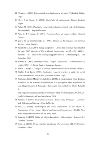 62
44. Oliveira, J. (2008). Psicologia do envelhecimento e do idoso (2ªedicção). Lisboa:
Legis.
45. Olver, J. & Cassidy L. (2009). Compêndio de oftalmologia. Lisboa: Instituto
Piaget.
46. Patton, M. (2002). Qualitative research & evaluation methods (3rd ed). California,
Thousand Oaks : Sage Publications.
47. Paul, C. & Fonseca, A. (2001). Psicossociologia da saúde. Lisboa: Climepsi
Editores.
48. Quivy, R. & Campenhoudt, L. (1998). Manual de Investigação em Ciências
Sociais. Lisboa: Gradiva.
49. Resnikoff, S et al (2004). Policy and pratice – Global data on visual impairment in
the year 2002. Bulettin of World Health Organization, vol.82, nº11, 844-851.
Retirado de http://www.scielosp.org/pdf/bwho/v82n11/v82n11a09.pdf, em
Dezembro 2009.
50. Ribeiro, L. (2007). Disfunção visual. Terapia Ocupacional - Fundamentação &
prática (399-414). Rio de Janeiro: Guanabara Koogan.
51. Ribera J., Veiga, F., Torrijos, M. (1991). Enfermeria Geriatrica. Madrid: IDEPSA.
52. Ritchie, J. & Lewis (2003). Qualitative research practice: a guide for social
science students and researchers. (electronic edition): Sage.
53. Rodrigues, Sandra Maria Ferreira Estevão (2004). A experiência da perda da visão,
a vivência de um processo de reabilitação, e as percepções sobre a qualidade de
vida. Braga: Instituto de Educação e Psicologia, Universidade do Minho. Retirado
de:
http://repositorium.sdum.uminho.pt/bitstream/1822/5403/1/Disserta%C3%A7%C3
%A3o%20Mestrado.pdf, em Setembro de 2010.
54. Romano, R (1997). Enciclopédia Einaudi - Vida/Morte; Tradições – Gerações.
Vol. 36 Imprensa Nacional – Casa da Moeda.
55. Sacks, Z. (1996). Psychological and social implications of low vision. A.
Foundations of low vision: Clinical and functional perspectives (26-42). New
York: American Foundation for the Blind Press.
56. Sequeira, C. (2007). Cuidar de idosos dependentes - Diagnósticos e Intervenções.
Coimbra: Quarteto.
57. Serra, A. (2006). O que significa envelhecer. Psicogeriatria. (21-33) Coimbra:
Psiquiatria clínica.
 