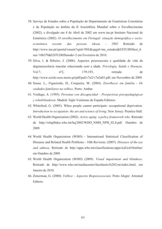 63
58. Serviço de Estudos sobre a População do Departamento de Estatísticas Censitárias
e da População no âmbito da II Assembleia Mundial sobre o Envelhecimento
(2002), e divulgado em 8 de Abril de 2002 em www.ine.pt Instituto Nacional de
Estatística (2002). O envelhecimento em Portugal: situação demográfica e socio-
económica recente das pessoas idosas - 2002 Retirado de
http://www.ine.pt/xportal/xmain?xpid=INE&xpgid=ine_estudos&ESTUDOSest_b
oui=106370&ESTUDOSmodo=2 em Fevereiro de 2010.
59. Silva, I. & Ribeiro, J. (2006). Aspectos psicossociais e qualidade de vida da
degenerescência macular relacionada com a idade. Psicologia, Saúde e Doenças.
Vol.7, nº2, 179-193, retirado de
http://www.scielo.oces.mctes.pt/pdf/psd/v7n2/v7n2a03.pdf, em Novembro de 2009.
60. Sousa. L., Figueiredo, D., Cerqueira, M. (2004). Envelhecer em família - Os
cuidados familiares na velhice. Porto: Ambar.
61. Verdugo, A. (1995). Personas con discapacidad – Perspectivas psicopedagógicas
y rehabilitadoras. Madrid: Siglo Veintiuno de España Editores.
62. Whiteford, G. (2005). When people cannot participate: occupational deprivation.
Introduction to occupation: the art and science of living. New Jersey: Prentice Hall.
63. World Health Organization (2002). Active aging: a policy framework who. Retirado
de http://whqlibdoc.who.int/hq/2002/WHO_NMH_NPH_02.8.pdf. Outubro de
2009
64. World Health Organization (WHO) - International Statistical Classification of
Diseases and Related Health Problems - 10th Revision: (2007). Diseases of the eye
and adnexa. Retirado de http://apps.who.int/classifications/apps/icd/icd10online/
em Outubro de 2009.
65. World Health Organization (WHO) (2009). Visual impairment and blindness.
Retirado de http://www.who.int/mediacentre/factsheets/fs282/en/index.html, em
Janeiro de 2010.
66. Zimerman, G. (2000). Velhice – Aspectos Biopsicossociais. Porto Alegre: Artemed
Editora.
 